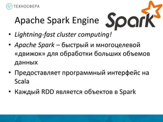 Apache Spark Engine
• Lightning-fast cluster computing!
• Apache Spark – быстрый и многоцелевой
«движок» для обработки больших объемов
данных
• Предоставляет программный интерфейс на
Scala
• Каждый RDD является объектов в Spark
 