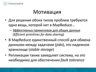 Мотивация
• Для решения обоих типов проблем требуются
одна вещь, которой нет в MapReduce…
– Эффективных примитивов для общих данных
(Efficient primitives for data sharing)
• В MapReduce единственный способ для обмена
данными между задачами (jobs), это надежное
хранилище (stable storage)
• Репликация также замедляет систему, но это
необходимо для обеспечения fault tolerance
 