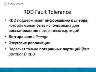RDD Fault Tolerance
• RDD поддерживает информацию о lineage,
которая может быть использована для
восстановления потерянных партиций
• Логгирование lineage
• Отсутсвие репликации
• Пересчет только потерянных партиций (lost
partitions) RDD
 