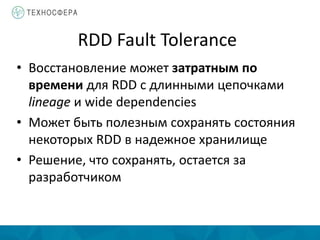 RDD Fault Tolerance
• Восстановление может затратным по
времени для RDD c длинными цепочками
lineage и wide dependencies
• Может быть полезным сохранять состояния
некоторых RDD в надежное хранилище
• Решение, что сохранять, остается за
разработчиком
 