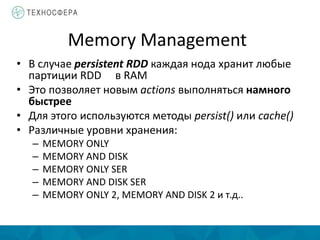 Memory Management
• В случае persistent RDD каждая нода хранит любые
партиции RDD в RAM
• Это позволяет новым actions выполняться намного
быстрее
• Для этого используются методы persist() или cache()
• Различные уровни хранения:
– MEMORY ONLY
– MEMORY AND DISK
– MEMORY ONLY SER
– MEMORY AND DISK SER
– MEMORY ONLY 2, MEMORY AND DISK 2 и т.д..
 