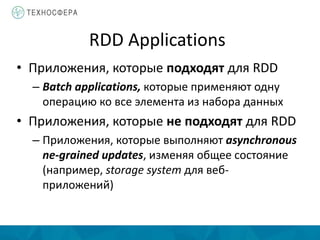 RDD Applications
• Приложения, которые подходят для RDD
– Batch applications, которые применяют одну
операцию ко все элемента из набора данных
• Приложения, которые не подходят для RDD
– Приложения, которые выполняют asynchronous
ne-grained updates, изменяя общее состояние
(например, storage system для веб-
приложений)
 