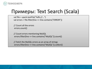 val file = spark.textFile("hdfs://...")
val errors = file.filter(line => line.contains("ERROR"))
// Count all the errors
errors.count()
// Count errors mentioning MySQL
errors.filter(line => line.contains("MySQL")).count()
// Fetch the MySQL errors as an array of strings
errors.filter(line => line.contains("MySQL")).collect()
Примеры: Text Search (Scala)
 