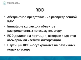 RDD
• Абстрактное представление распределенной
RAM
• Immutable коллекция объектов
распределенных по всему кластеру
• RDD делится на партиции, которые являются
атомарными частями информации
• Партиции RDD могут хранится на различных
нодах кластера
 