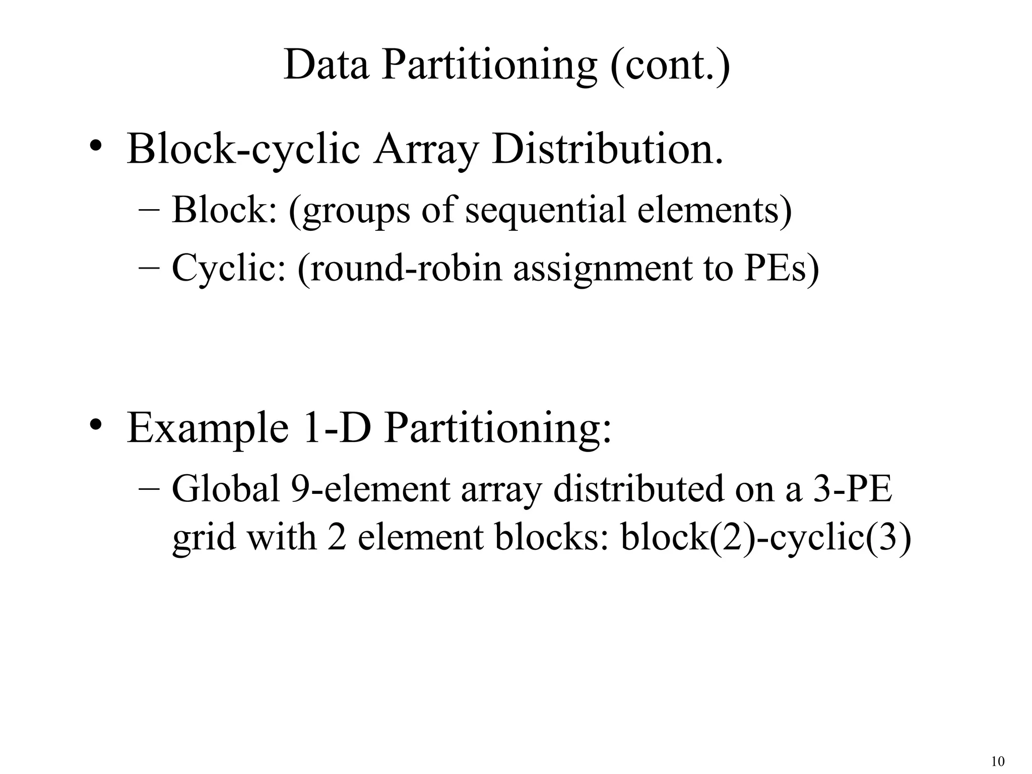 10
Data Partitioning (cont.)
• Block-cyclic Array Distribution.
– Block: (groups of sequential elements)
– Cyclic: (round-robin assignment to PEs)
• Example 1-D Partitioning:
– Global 9-element array distributed on a 3-PE
grid with 2 element blocks: block(2)-cyclic(3)
 