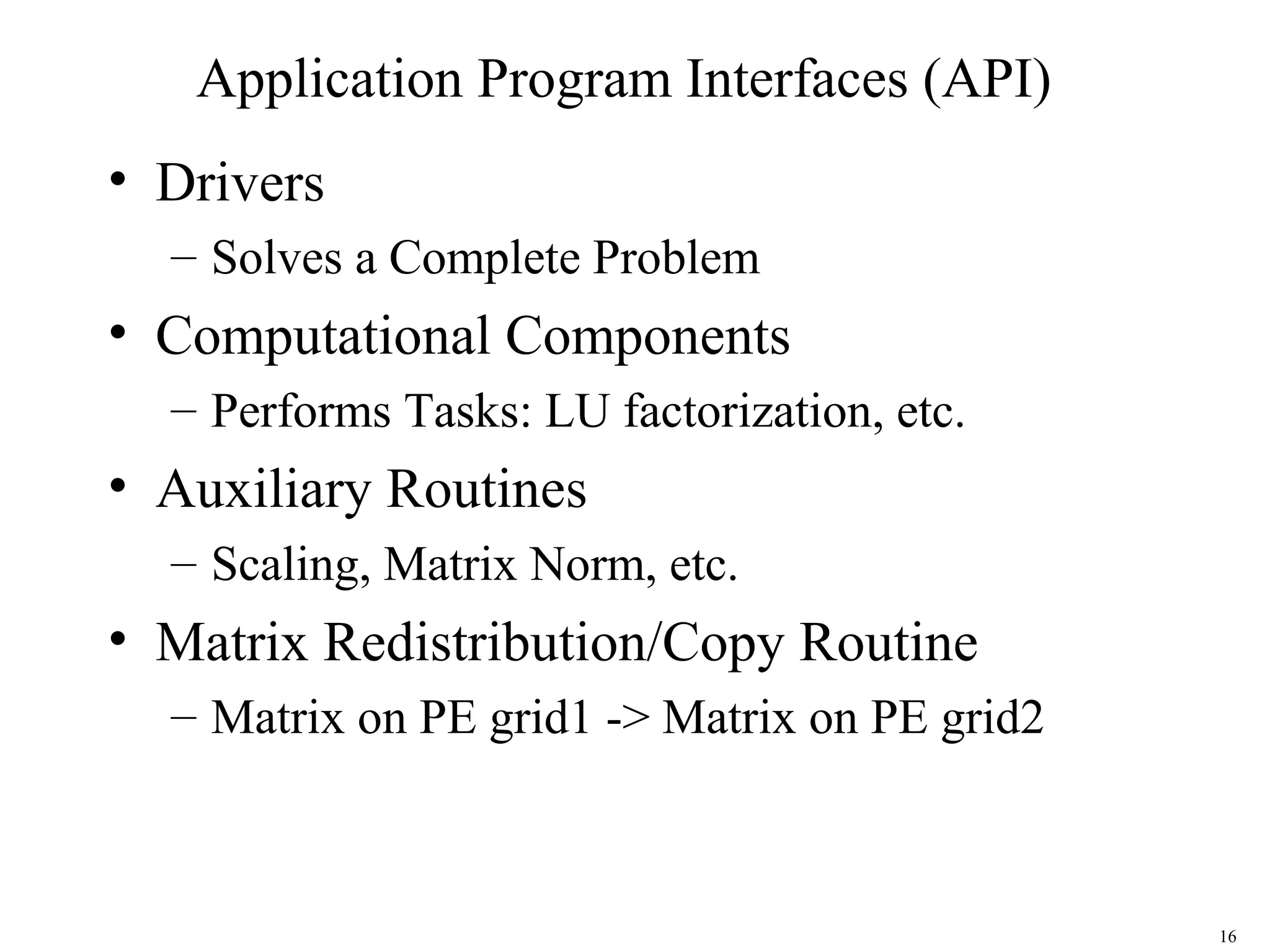 16
Application Program Interfaces (API)
• Drivers
– Solves a Complete Problem
• Computational Components
– Performs Tasks: LU factorization, etc.
• Auxiliary Routines
– Scaling, Matrix Norm, etc.
• Matrix Redistribution/Copy Routine
– Matrix on PE grid1 -> Matrix on PE grid2
 