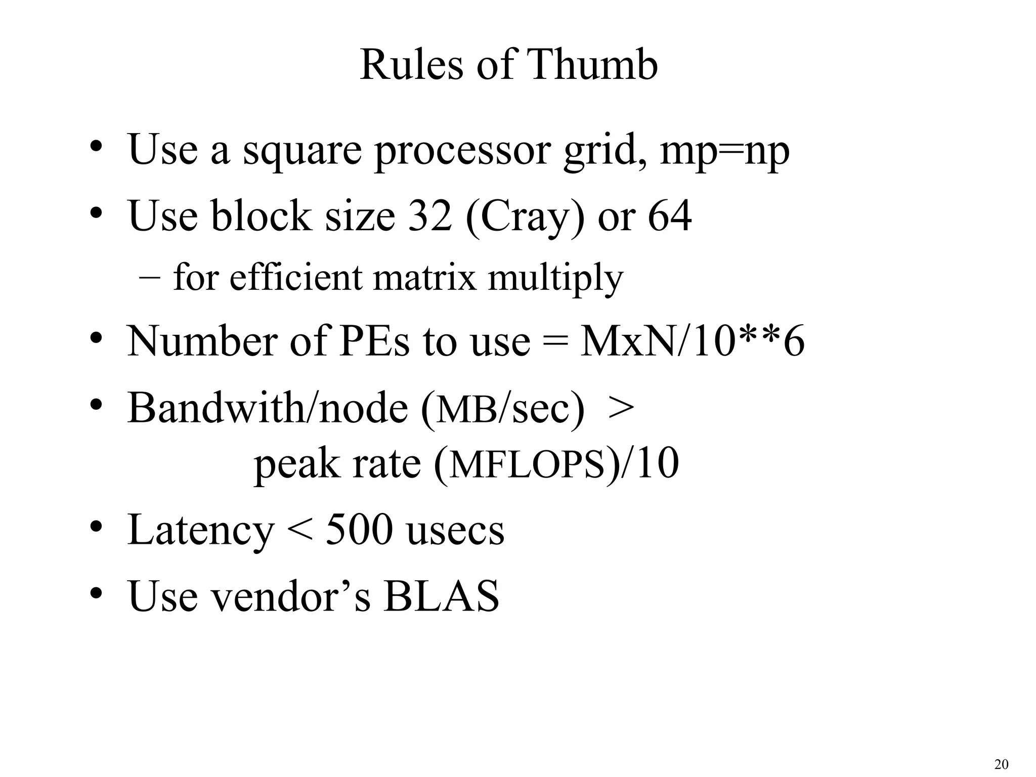 20
Rules of Thumb
• Use a square processor grid, mp=np
• Use block size 32 (Cray) or 64
– for efficient matrix multiply
• Number of PEs to use = MxN/10**6
• Bandwith/node (MB/sec) >
peak rate (MFLOPS)/10
• Latency < 500 usecs
• Use vendor’s BLAS
 