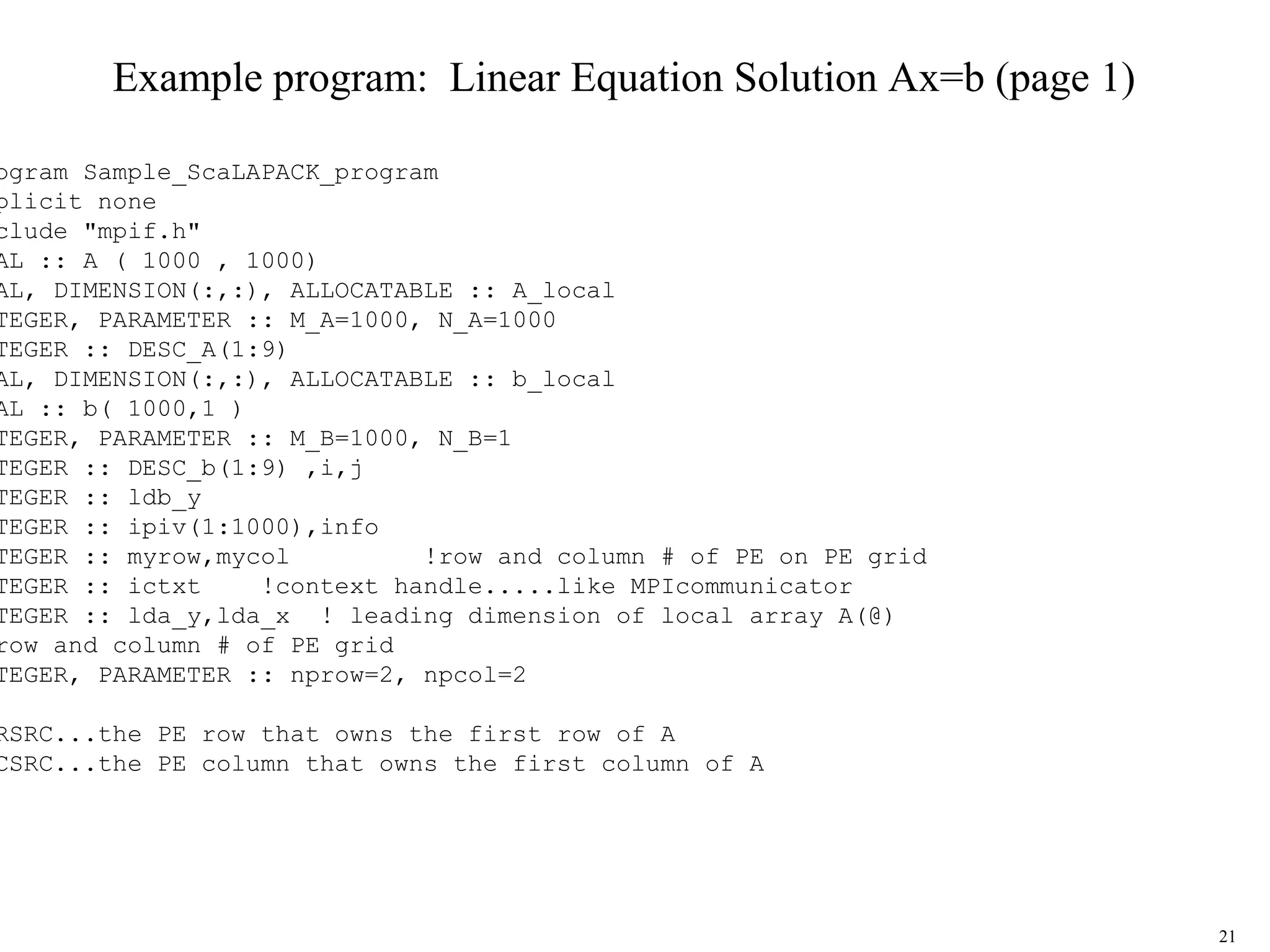 21
Example program: Linear Equation Solution Ax=b (page 1)
ogram Sample_ScaLAPACK_program
plicit none
clude "mpif.h"
AL :: A ( 1000 , 1000)
AL, DIMENSION(:,:), ALLOCATABLE :: A_local
TEGER, PARAMETER :: M_A=1000, N_A=1000
TEGER :: DESC_A(1:9)
AL, DIMENSION(:,:), ALLOCATABLE :: b_local
AL :: b( 1000,1 )
TEGER, PARAMETER :: M_B=1000, N_B=1
TEGER :: DESC_b(1:9) ,i,j
TEGER :: ldb_y
TEGER :: ipiv(1:1000),info
TEGER :: myrow,mycol !row and column # of PE on PE grid
TEGER :: ictxt !context handle.....like MPIcommunicator
TEGER :: lda_y,lda_x ! leading dimension of local array A(@)
row and column # of PE grid
TEGER, PARAMETER :: nprow=2, npcol=2
RSRC...the PE row that owns the first row of A
CSRC...the PE column that owns the first column of A
 