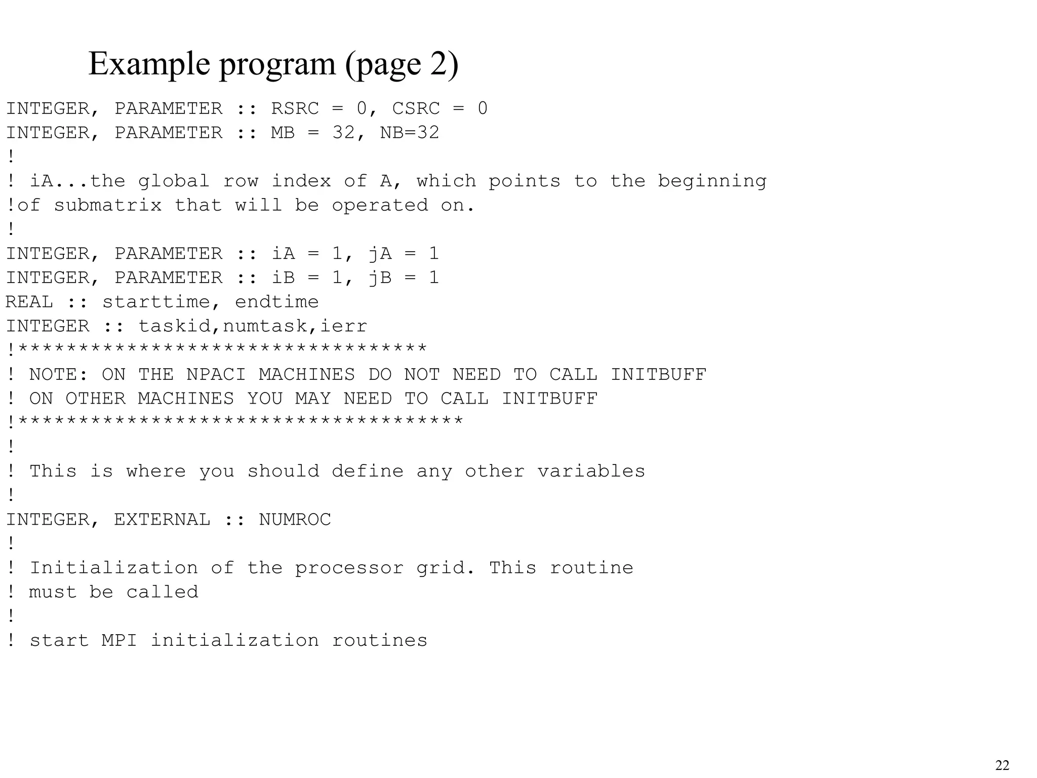 22
Example program (page 2)
INTEGER, PARAMETER :: RSRC = 0, CSRC = 0
INTEGER, PARAMETER :: MB = 32, NB=32
!
! iA...the global row index of A, which points to the beginning
!of submatrix that will be operated on.
!
INTEGER, PARAMETER :: iA = 1, jA = 1
INTEGER, PARAMETER :: iB = 1, jB = 1
REAL :: starttime, endtime
INTEGER :: taskid,numtask,ierr
!**********************************
! NOTE: ON THE NPACI MACHINES DO NOT NEED TO CALL INITBUFF
! ON OTHER MACHINES YOU MAY NEED TO CALL INITBUFF
!*************************************
!
! This is where you should define any other variables
!
INTEGER, EXTERNAL :: NUMROC
!
! Initialization of the processor grid. This routine
! must be called
!
! start MPI initialization routines
 