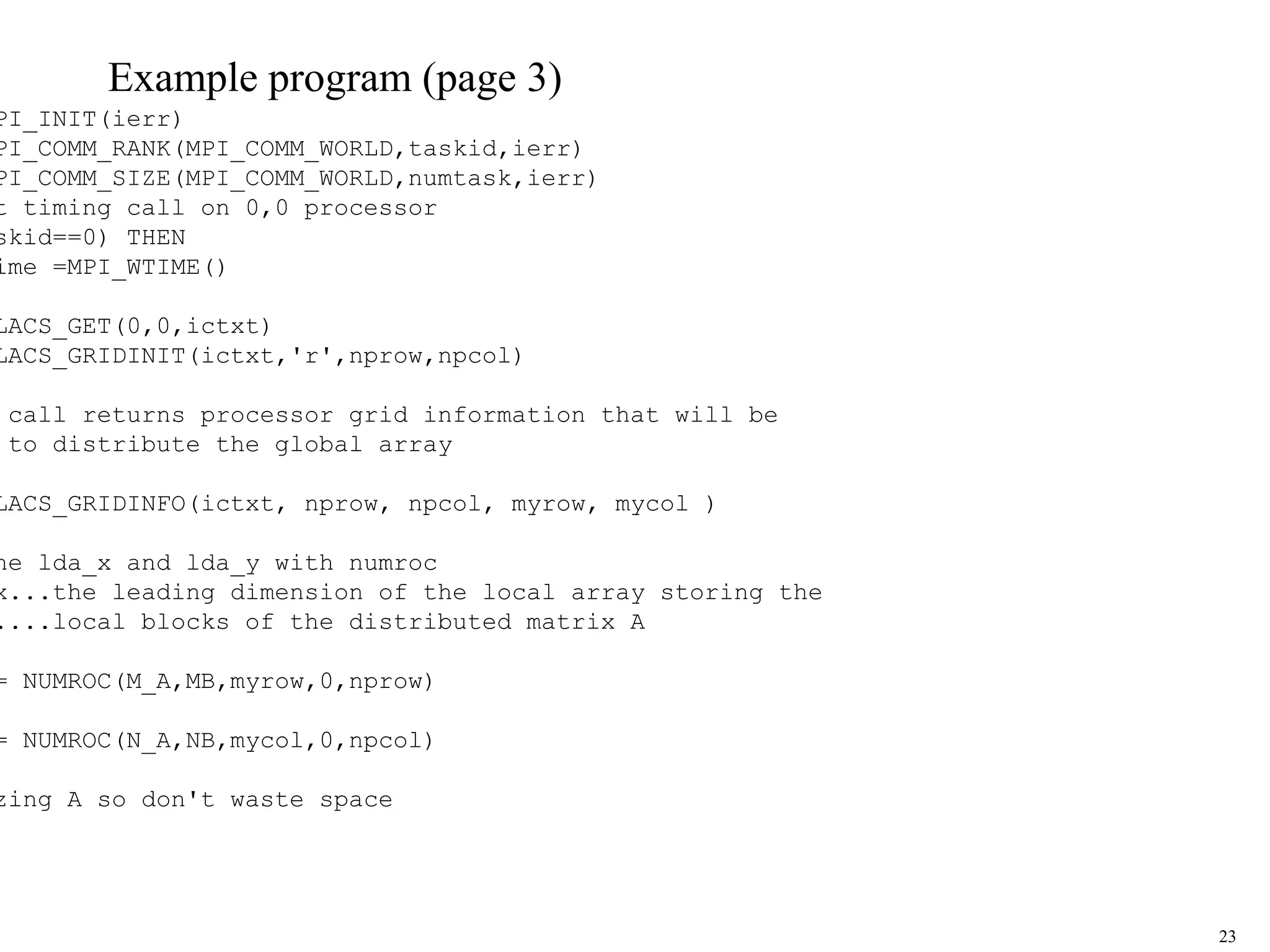 23
Example program (page 3)
PI_INIT(ierr)
PI_COMM_RANK(MPI_COMM_WORLD,taskid,ierr)
PI_COMM_SIZE(MPI_COMM_WORLD,numtask,ierr)
t timing call on 0,0 processor
skid==0) THEN
ime =MPI_WTIME()
LACS_GET(0,0,ictxt)
LACS_GRIDINIT(ictxt,'r',nprow,npcol)
call returns processor grid information that will be
to distribute the global array
LACS_GRIDINFO(ictxt, nprow, npcol, myrow, mycol )
ne lda_x and lda_y with numroc
x...the leading dimension of the local array storing the
....local blocks of the distributed matrix A
= NUMROC(M_A,MB,myrow,0,nprow)
= NUMROC(N_A,NB,mycol,0,npcol)
zing A so don't waste space
 