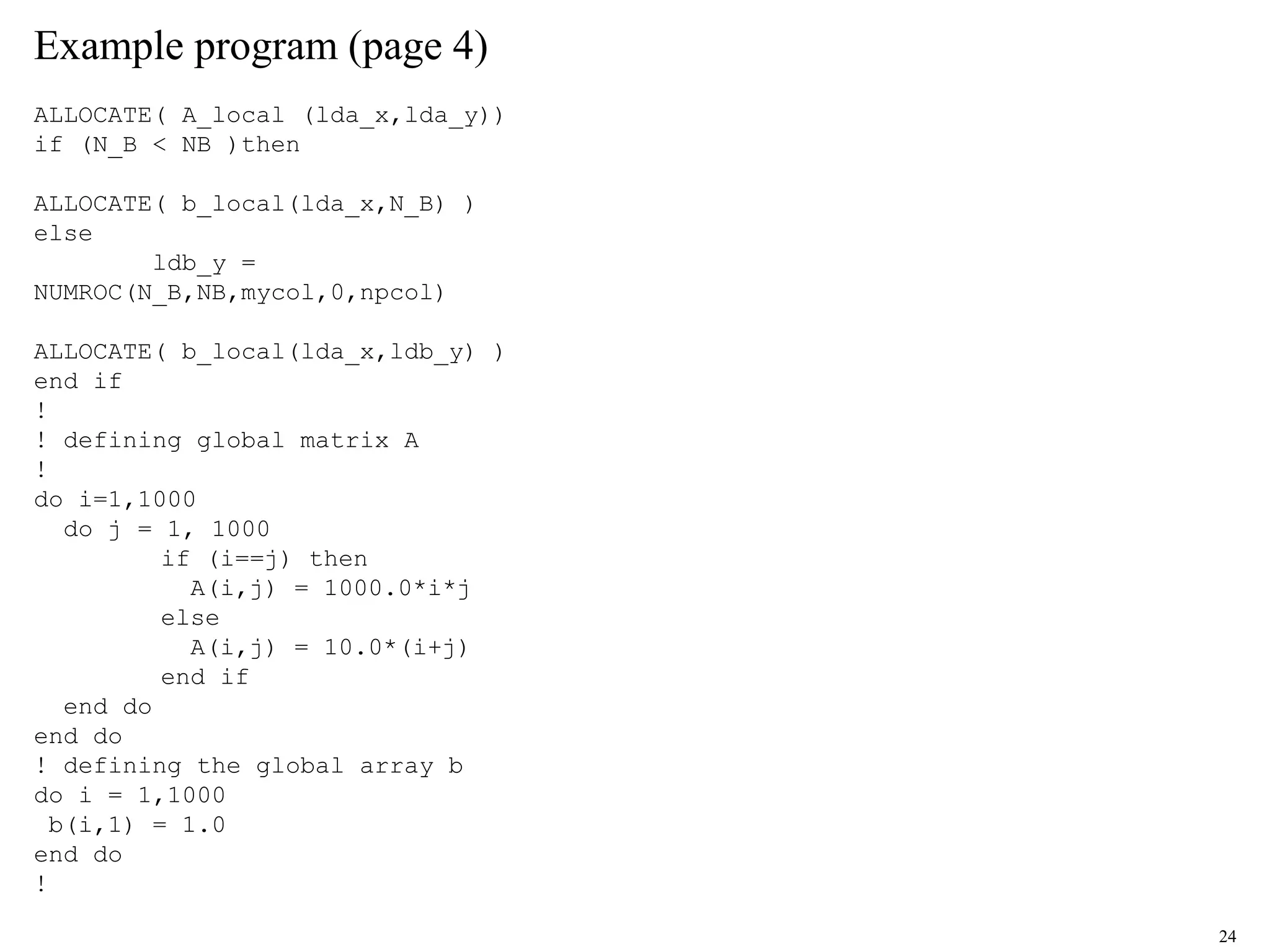 24
Example program (page 4)
ALLOCATE( A_local (lda_x,lda_y))
if (N_B < NB )then
ALLOCATE( b_local(lda_x,N_B) )
else
ldb_y =
NUMROC(N_B,NB,mycol,0,npcol)
ALLOCATE( b_local(lda_x,ldb_y) )
end if
!
! defining global matrix A
!
do i=1,1000
do j = 1, 1000
if (i==j) then
A(i,j) = 1000.0*i*j
else
A(i,j) = 10.0*(i+j)
end if
end do
end do
! defining the global array b
do i = 1,1000
b(i,1) = 1.0
end do
!
 
