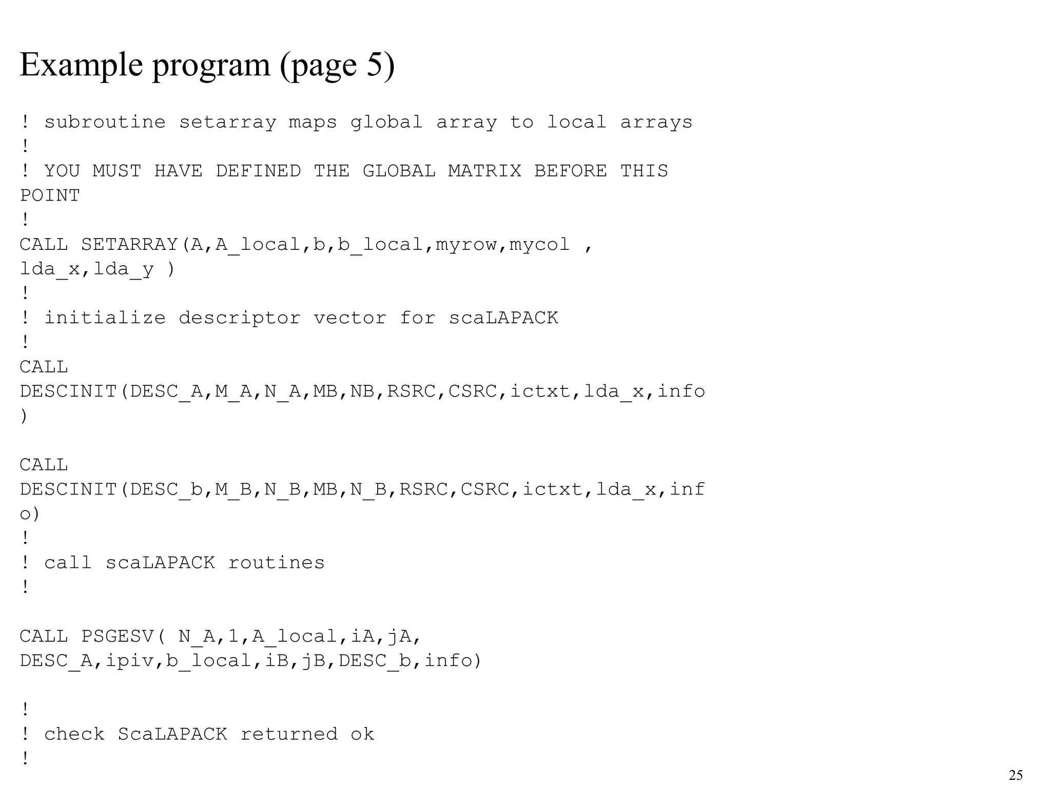 25
Example program (page 5)
! subroutine setarray maps global array to local arrays
!
! YOU MUST HAVE DEFINED THE GLOBAL MATRIX BEFORE THIS
POINT
!
CALL SETARRAY(A,A_local,b,b_local,myrow,mycol ,
lda_x,lda_y )
!
! initialize descriptor vector for scaLAPACK
!
CALL
DESCINIT(DESC_A,M_A,N_A,MB,NB,RSRC,CSRC,ictxt,lda_x,info
)
CALL
DESCINIT(DESC_b,M_B,N_B,MB,N_B,RSRC,CSRC,ictxt,lda_x,inf
o)
!
! call scaLAPACK routines
!
CALL PSGESV( N_A,1,A_local,iA,jA,
DESC_A,ipiv,b_local,iB,jB,DESC_b,info)
!
! check ScaLAPACK returned ok
!
 