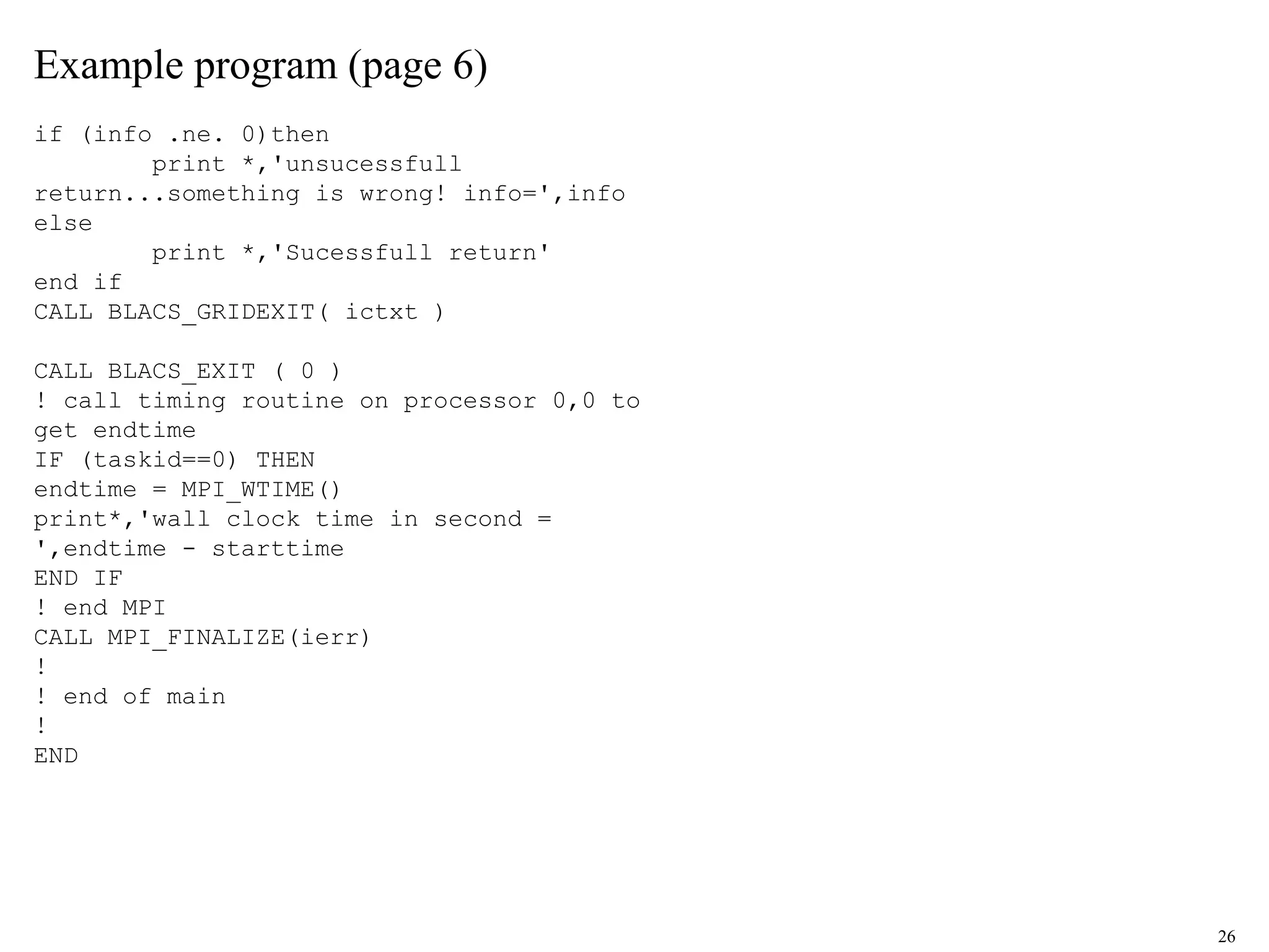 26
Example program (page 6)
if (info .ne. 0)then
print *,'unsucessfull
return...something is wrong! info=',info
else
print *,'Sucessfull return'
end if
CALL BLACS_GRIDEXIT( ictxt )
CALL BLACS_EXIT ( 0 )
! call timing routine on processor 0,0 to
get endtime
IF (taskid==0) THEN
endtime = MPI_WTIME()
print*,'wall clock time in second =
',endtime - starttime
END IF
! end MPI
CALL MPI_FINALIZE(ierr)
!
! end of main
!
END
 