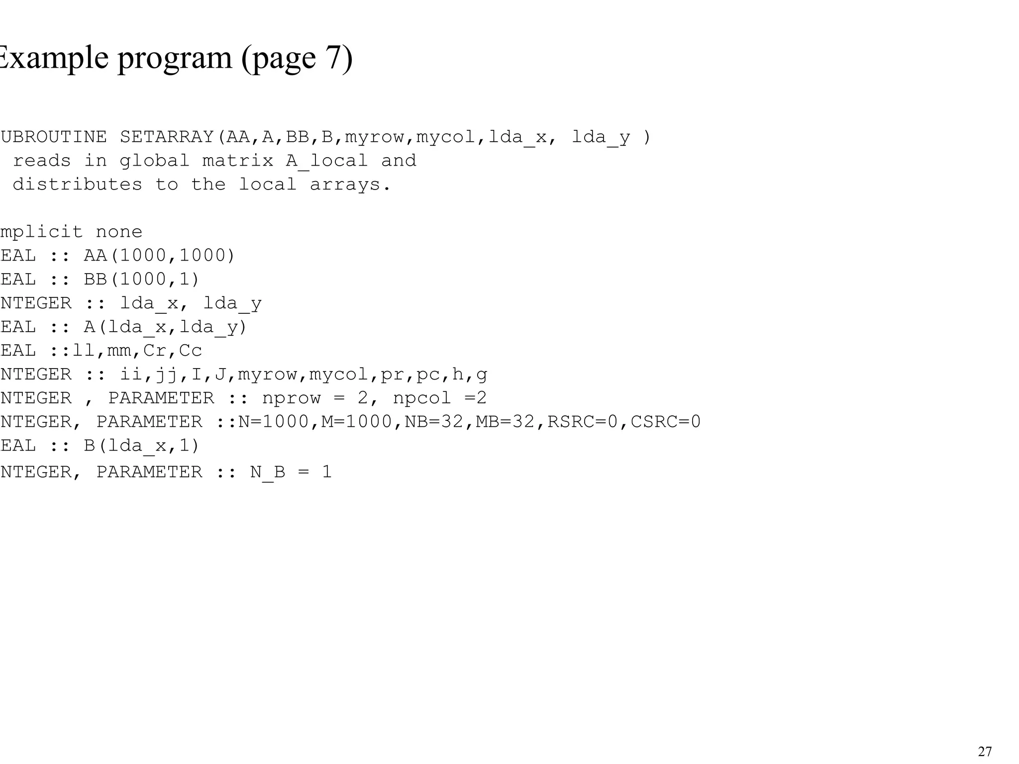 27
Example program (page 7)
SUBROUTINE SETARRAY(AA,A,BB,B,myrow,mycol,lda_x, lda_y )
! reads in global matrix A_local and
! distributes to the local arrays.
!
implicit none
REAL :: AA(1000,1000)
REAL :: BB(1000,1)
INTEGER :: lda_x, lda_y
REAL :: A(lda_x,lda_y)
REAL ::ll,mm,Cr,Cc
INTEGER :: ii,jj,I,J,myrow,mycol,pr,pc,h,g
INTEGER , PARAMETER :: nprow = 2, npcol =2
INTEGER, PARAMETER ::N=1000,M=1000,NB=32,MB=32,RSRC=0,CSRC=0
REAL :: B(lda_x,1)
INTEGER, PARAMETER :: N_B = 1
 