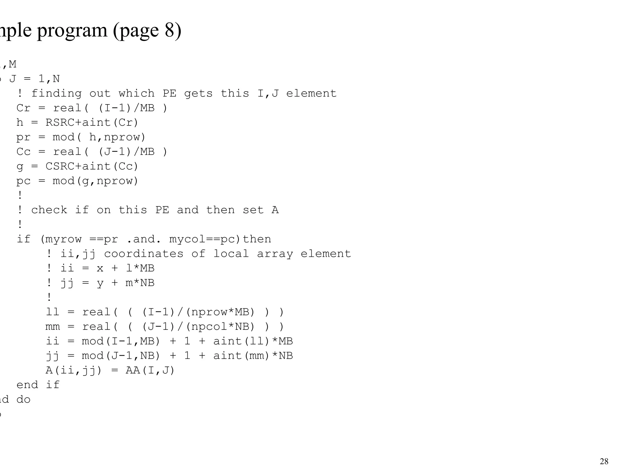 28
mple program (page 8)
1,M
o J = 1,N
! finding out which PE gets this I,J element
Cr = real( (I-1)/MB )
h = RSRC+aint(Cr)
pr = mod( h,nprow)
Cc = real( (J-1)/MB )
g = CSRC+aint(Cc)
pc = mod(g,nprow)
!
! check if on this PE and then set A
!
if (myrow ==pr .and. mycol==pc)then
! ii,jj coordinates of local array element
! ii = x + l*MB
! jj = y + m*NB
!
ll = real( ( (I-1)/(nprow*MB) ) )
mm = real( ( (J-1)/(npcol*NB) ) )
ii = mod(I-1,MB) + 1 + aint(ll)*MB
jj = mod(J-1,NB) + 1 + aint(mm)*NB
A(ii,jj) = AA(I,J)
end if
nd do
o
 