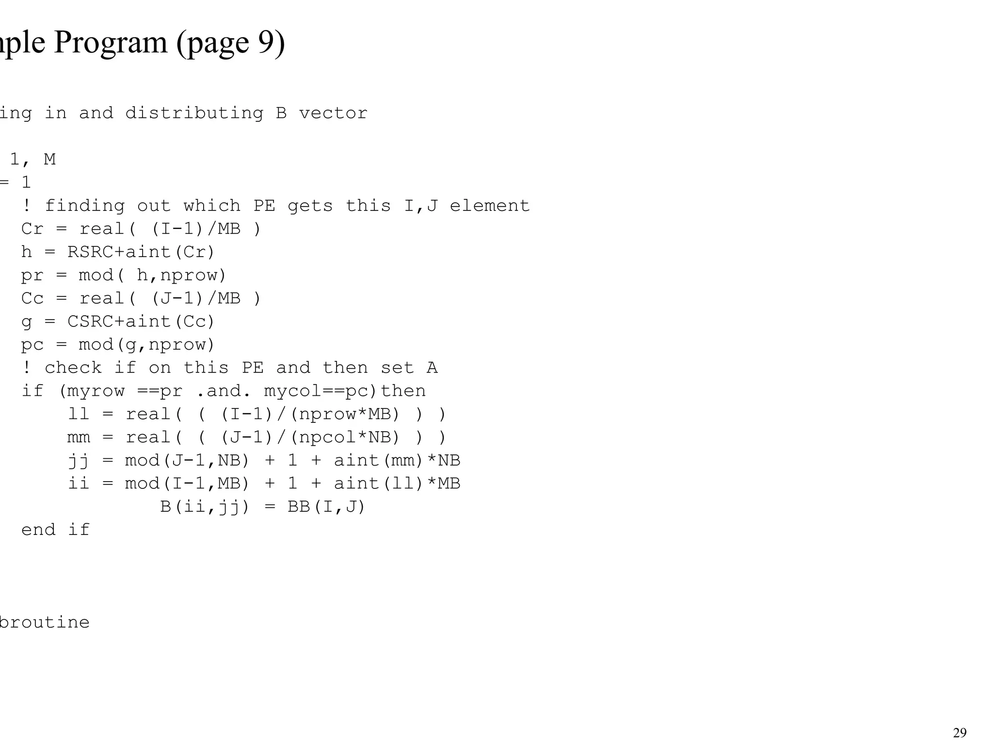 29
mple Program (page 9)
ing in and distributing B vector
1, M
= 1
! finding out which PE gets this I,J element
Cr = real( (I-1)/MB )
h = RSRC+aint(Cr)
pr = mod( h,nprow)
Cc = real( (J-1)/MB )
g = CSRC+aint(Cc)
pc = mod(g,nprow)
! check if on this PE and then set A
if (myrow ==pr .and. mycol==pc)then
ll = real( ( (I-1)/(nprow*MB) ) )
mm = real( ( (J-1)/(npcol*NB) ) )
jj = mod(J-1,NB) + 1 + aint(mm)*NB
ii = mod(I-1,MB) + 1 + aint(ll)*MB
B(ii,jj) = BB(I,J)
end if
broutine
 