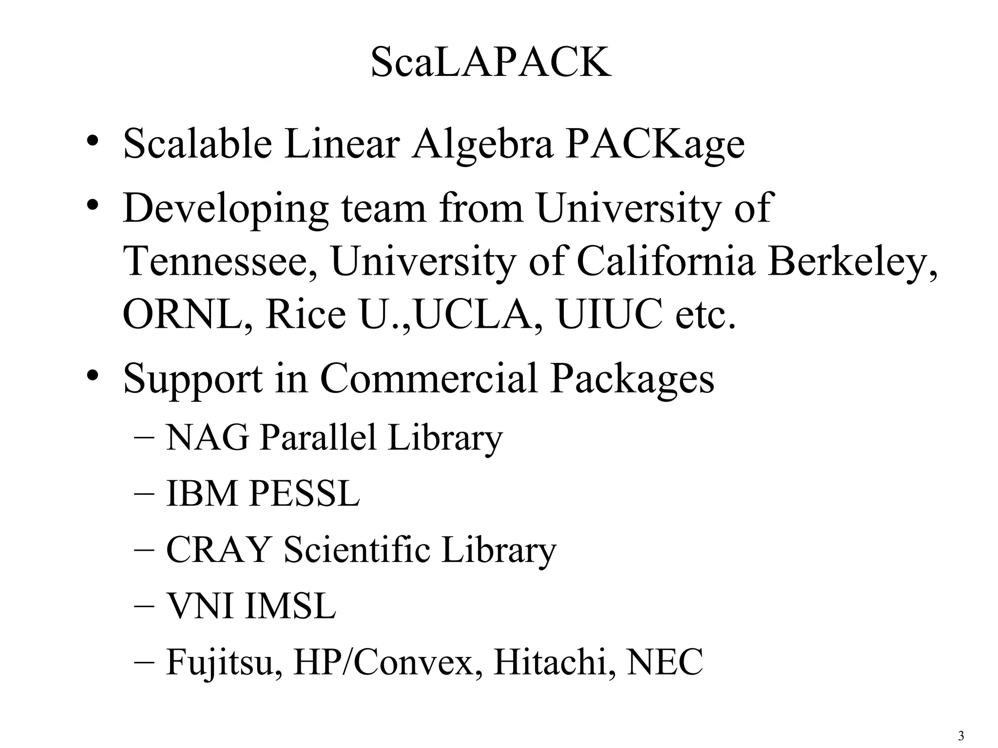 3
ScaLAPACK
• Scalable Linear Algebra PACKage
• Developing team from University of
Tennessee, University of California Berkeley,
ORNL, Rice U.,UCLA, UIUC etc.
• Support in Commercial Packages
– NAG Parallel Library
– IBM PESSL
– CRAY Scientific Library
– VNI IMSL
– Fujitsu, HP/Convex, Hitachi, NEC
 