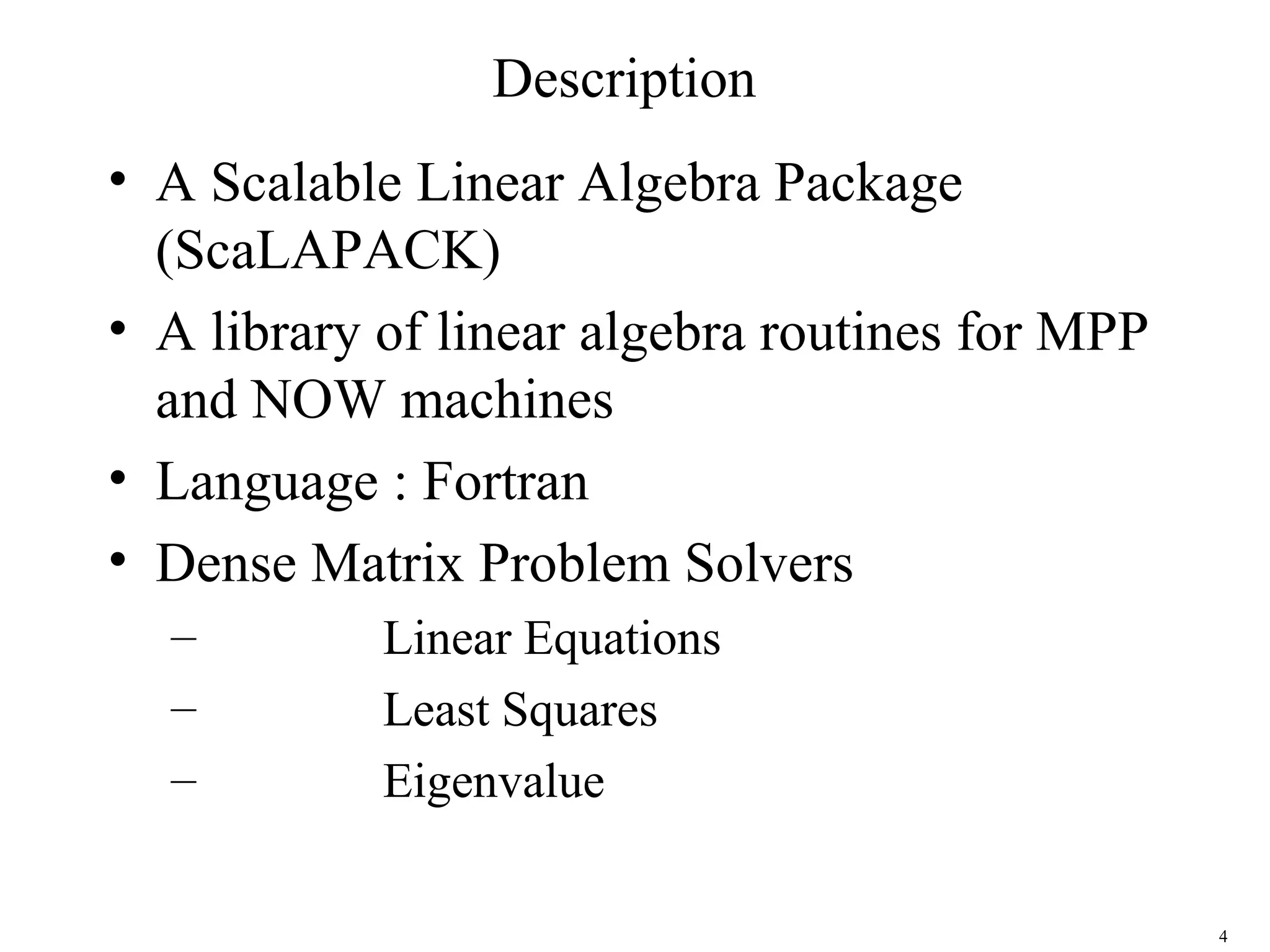 4
Description
• A Scalable Linear Algebra Package
(ScaLAPACK)
• A library of linear algebra routines for MPP
and NOW machines
• Language : Fortran
• Dense Matrix Problem Solvers
– Linear Equations
– Least Squares
– Eigenvalue
 