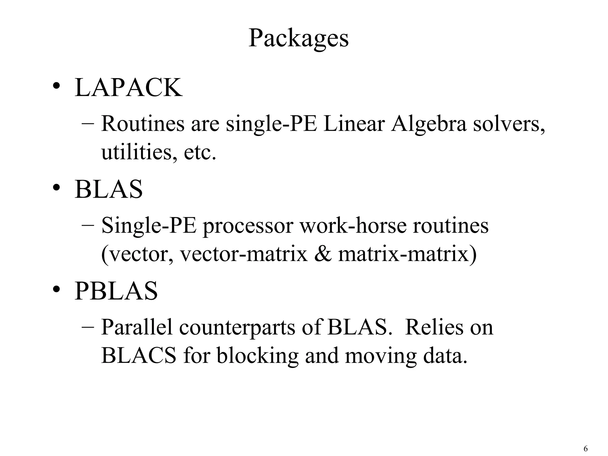 6
Packages
• LAPACK
– Routines are single-PE Linear Algebra solvers,
utilities, etc.
• BLAS
– Single-PE processor work-horse routines
(vector, vector-matrix & matrix-matrix)
• PBLAS
– Parallel counterparts of BLAS. Relies on
BLACS for blocking and moving data.
 