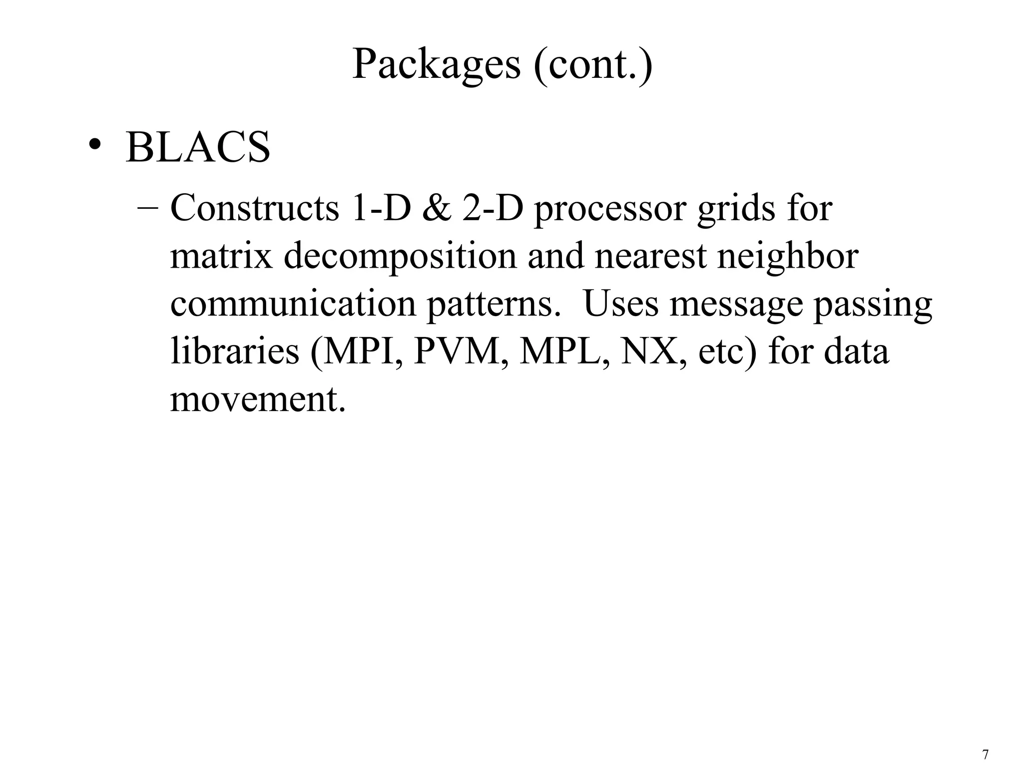 7
Packages (cont.)
• BLACS
– Constructs 1-D & 2-D processor grids for
matrix decomposition and nearest neighbor
communication patterns. Uses message passing
libraries (MPI, PVM, MPL, NX, etc) for data
movement.
 