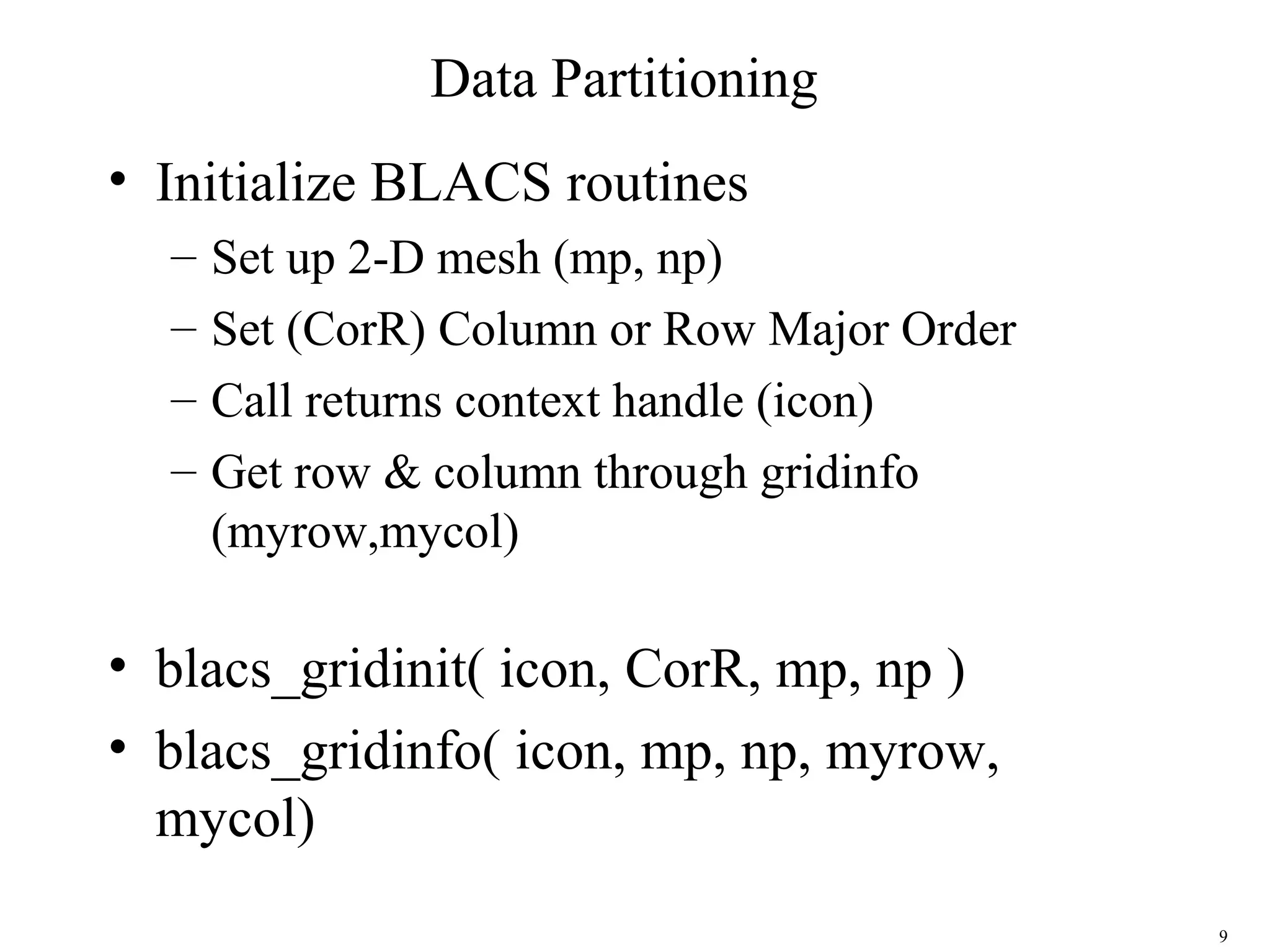 9
Data Partitioning
• Initialize BLACS routines
– Set up 2-D mesh (mp, np)
– Set (CorR) Column or Row Major Order
– Call returns context handle (icon)
– Get row & column through gridinfo
(myrow,mycol)
• blacs_gridinit( icon, CorR, mp, np )
• blacs_gridinfo( icon, mp, np, myrow,
mycol)
 