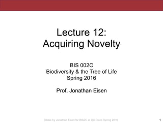 Slides by Jonathan Eisen for BIS2C at UC Davis Spring 2016
Lecture 12:
Acquiring Novelty
BIS 002C
Biodiversity & the Tree of Life
Spring 2016
Prof. Jonathan Eisen
1
 