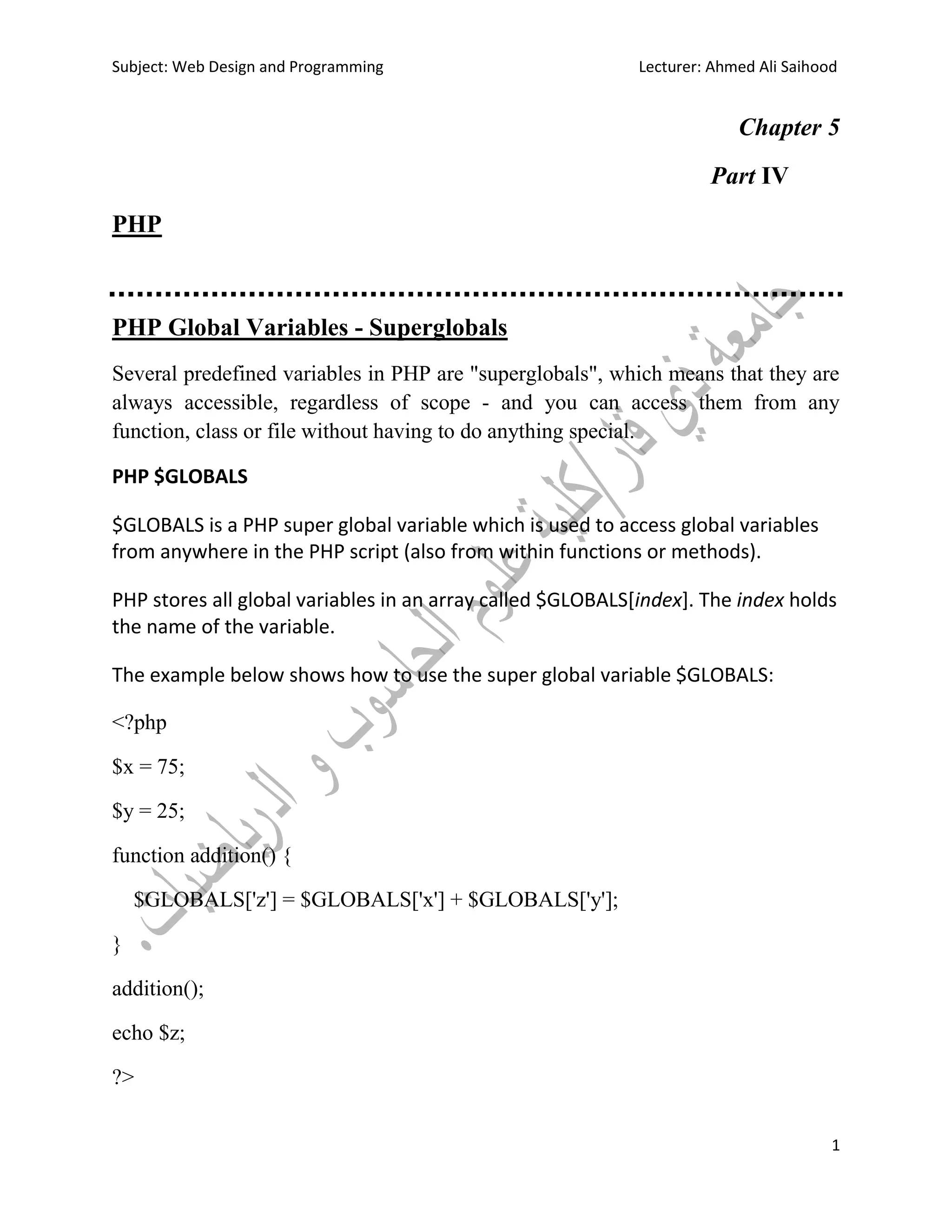 Subject: Web Design and Programming Lecturer: Ahmed Ali Saihood
1
Chapter 5
Part IV
PHP
PHP Global Variables - Superglobals
Several predefined variables in PHP are "superglobals", which means that they are
always accessible, regardless of scope - and you can access them from any
function, class or file without having to do anything special.
PHP $GLOBALS
$GLOBALS is a PHP super global variable which is used to access global variables
from anywhere in the PHP script (also from within functions or methods).
PHP stores all global variables in an array called $GLOBALS[index]. The index holds
the name of the variable.
The example below shows how to use the super global variable $GLOBALS:
<?php
$x = 75;
$y = 25;
function addition() {
$GLOBALS['z'] = $GLOBALS['x'] + $GLOBALS['y'];
}
addition();
echo $z;
?>
 