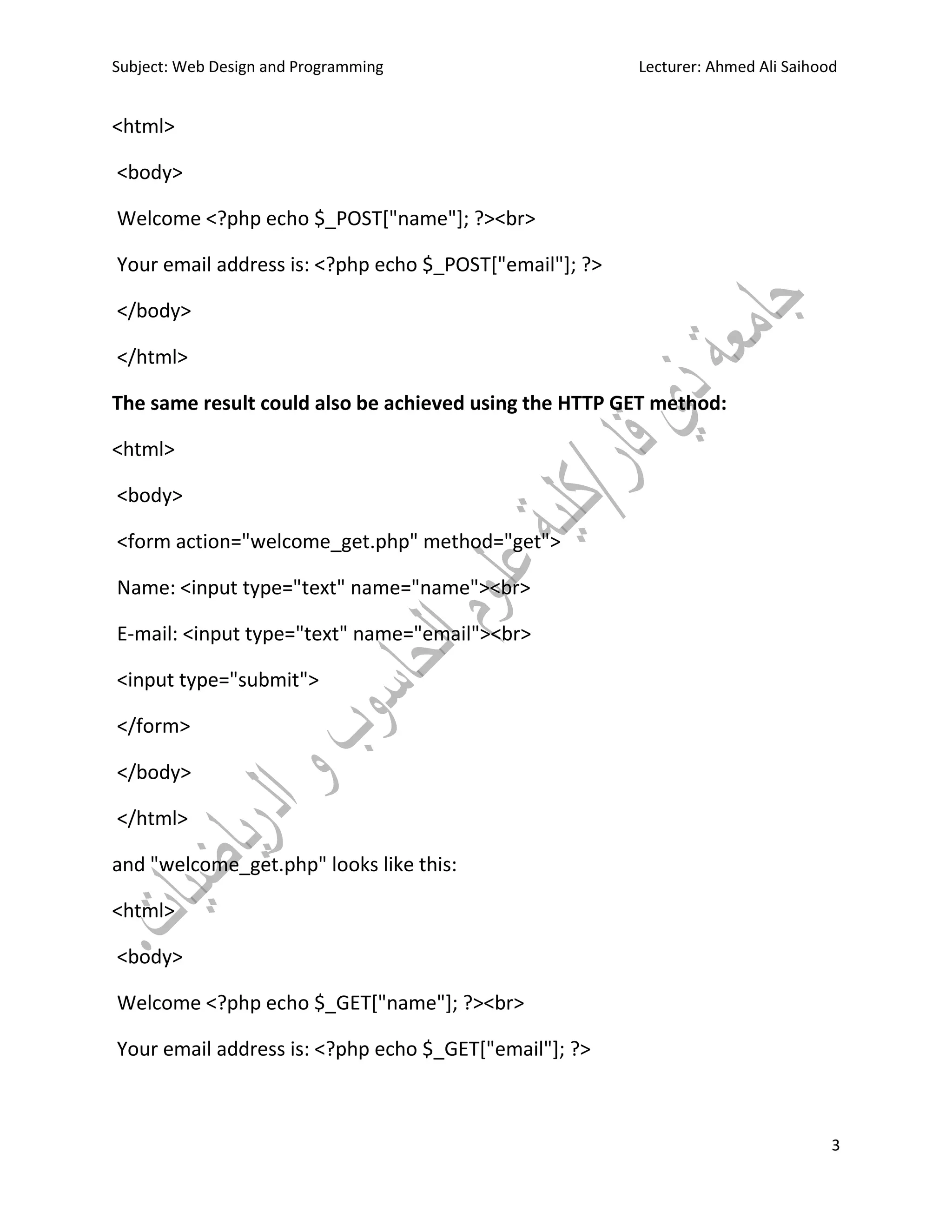 Subject: Web Design and Programming Lecturer: Ahmed Ali Saihood
3
<html>
<body>
Welcome <?php echo $_POST["name"]; ?><br>
Your email address is: <?php echo $_POST["email"]; ?>
</body>
</html>
The same result could also be achieved using the HTTP GET method:
<html>
<body>
<form action="welcome_get.php" method="get">
Name: <input type="text" name="name"><br>
E-mail: <input type="text" name="email"><br>
<input type="submit">
</form>
</body>
</html>
and "welcome_get.php" looks like this:
<html>
<body>
Welcome <?php echo $_GET["name"]; ?><br>
Your email address is: <?php echo $_GET["email"]; ?>
 