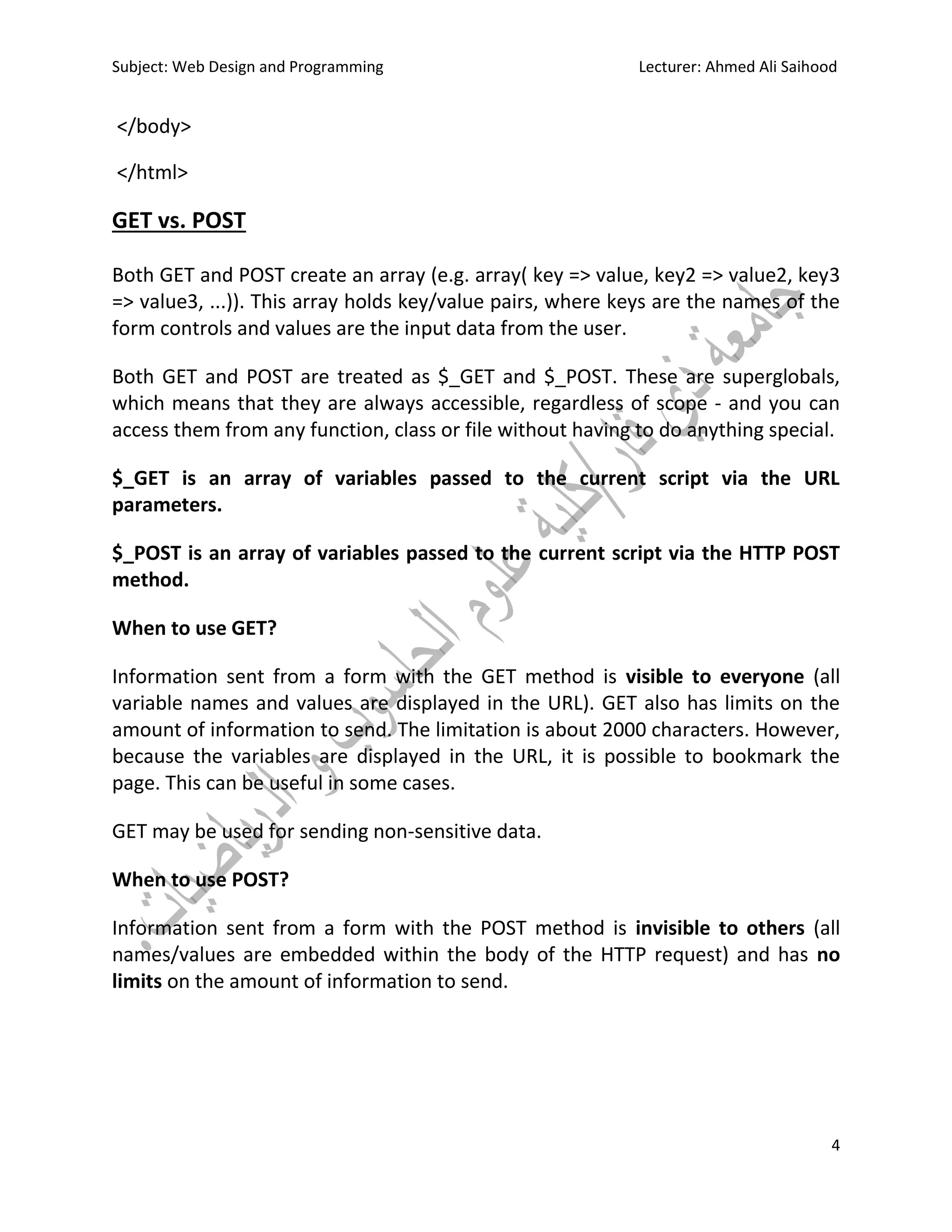Subject: Web Design and Programming Lecturer: Ahmed Ali Saihood
4
</body>
</html>
GET vs. POST
Both GET and POST create an array (e.g. array( key => value, key2 => value2, key3
=> value3, ...)). This array holds key/value pairs, where keys are the names of the
form controls and values are the input data from the user.
Both GET and POST are treated as $_GET and $_POST. These are superglobals,
which means that they are always accessible, regardless of scope - and you can
access them from any function, class or file without having to do anything special.
$_GET is an array of variables passed to the current script via the URL
parameters.
$_POST is an array of variables passed to the current script via the HTTP POST
method.
When to use GET?
Information sent from a form with the GET method is visible to everyone (all
variable names and values are displayed in the URL). GET also has limits on the
amount of information to send. The limitation is about 2000 characters. However,
because the variables are displayed in the URL, it is possible to bookmark the
page. This can be useful in some cases.
GET may be used for sending non-sensitive data.
When to use POST?
Information sent from a form with the POST method is invisible to others (all
names/values are embedded within the body of the HTTP request) and has no
limits on the amount of information to send.
 