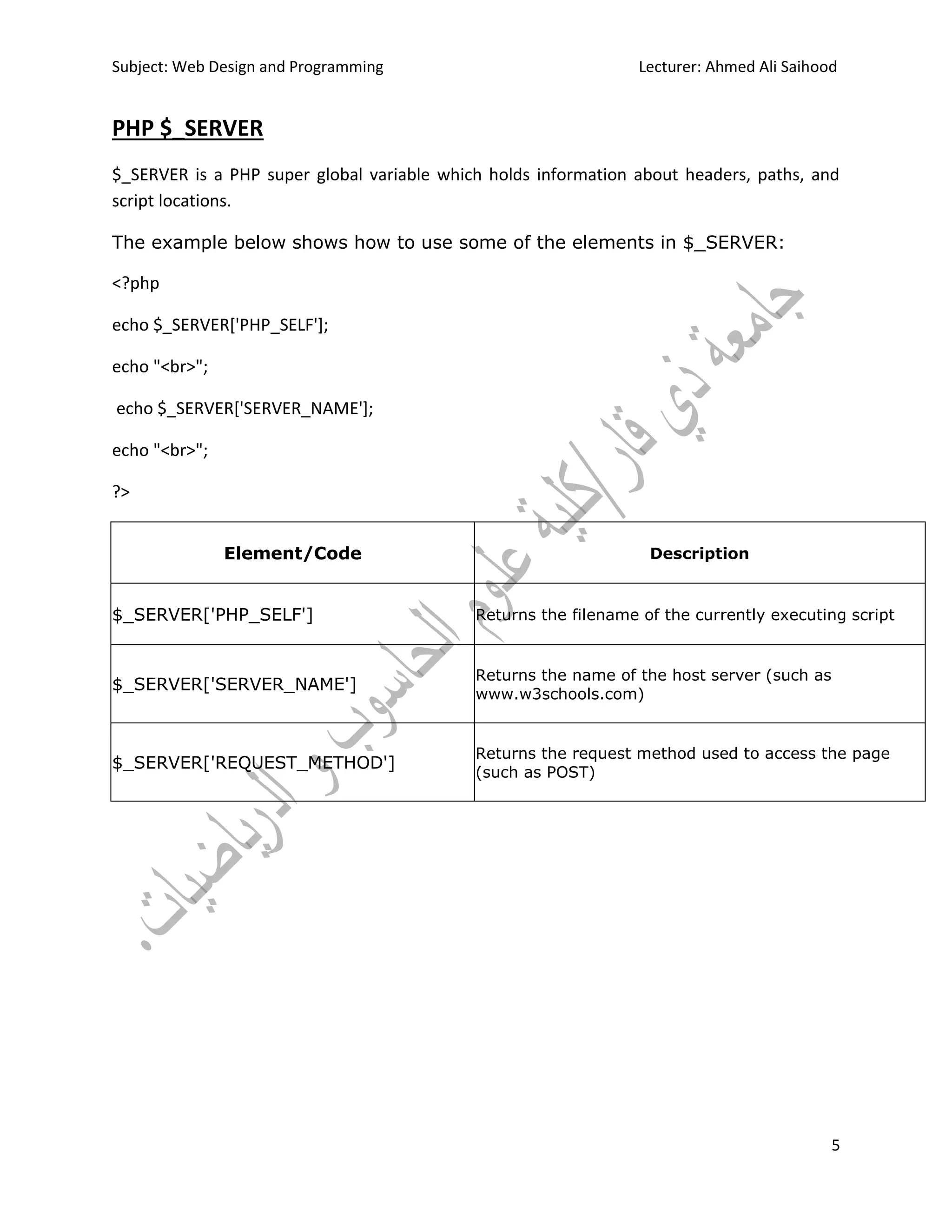 Subject: Web Design and Programming Lecturer: Ahmed Ali Saihood
5
PHP $_SERVER
$_SERVER is a PHP super global variable which holds information about headers, paths, and
script locations.
The example below shows how to use some of the elements in $_SERVER:
<?php
echo $_SERVER['PHP_SELF'];
echo "<br>";
echo $_SERVER['SERVER_NAME'];
echo "<br>";
?>
Element/Code Description
$_SERVER['PHP_SELF'] Returns the filename of the currently executing script
$_SERVER['SERVER_NAME']
Returns the name of the host server (such as
www.w3schools.com)
$_SERVER['REQUEST_METHOD']
Returns the request method used to access the page
(such as POST)
 