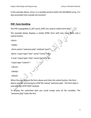 Subject: Web Design and Programming Lecturer: Ahmed Ali Saihood
2
In the example above, since z is a variable present within the $GLOBALS array, it is
also accessible from outside the function!
PHP Form Handling
The PHP superglobals $_GET and $_POST are used to collect form-data.
The example below displays a simple HTML form with two input fields and a
submit button:
<html>
<body>
<form action="welcome.php" method="post">
Name: <input type="text" name="name"><br>
E-mail: <input type="text" name="email"><br>
<input type="submit">
</form>
</body>
</html>
When the user fills out the form above and clicks the submit button, the form
data is sent for processing to a PHP file named "welcome.php". The form data is
sent with the HTTP POST method.
To display the submitted data you could simply echo all the variables. The
"welcome.php" looks like this:
 