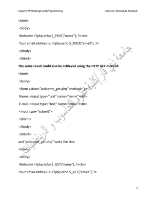Subject: Web Design and Programming Lecturer: Ahmed Ali Saihood
3
<html>
<body>
Welcome <?php echo $_POST["name"]; ?><br>
Your email address is: <?php echo $_POST["email"]; ?>
</body>
</html>
The same result could also be achieved using the HTTP GET method:
<html>
<body>
<form action="welcome_get.php" method="get">
Name: <input type="text" name="name"><br>
E-mail: <input type="text" name="email"><br>
<input type="submit">
</form>
</body>
</html>
and "welcome_get.php" looks like this:
<html>
<body>
Welcome <?php echo $_GET["name"]; ?><br>
Your email address is: <?php echo $_GET["email"]; ?>
 