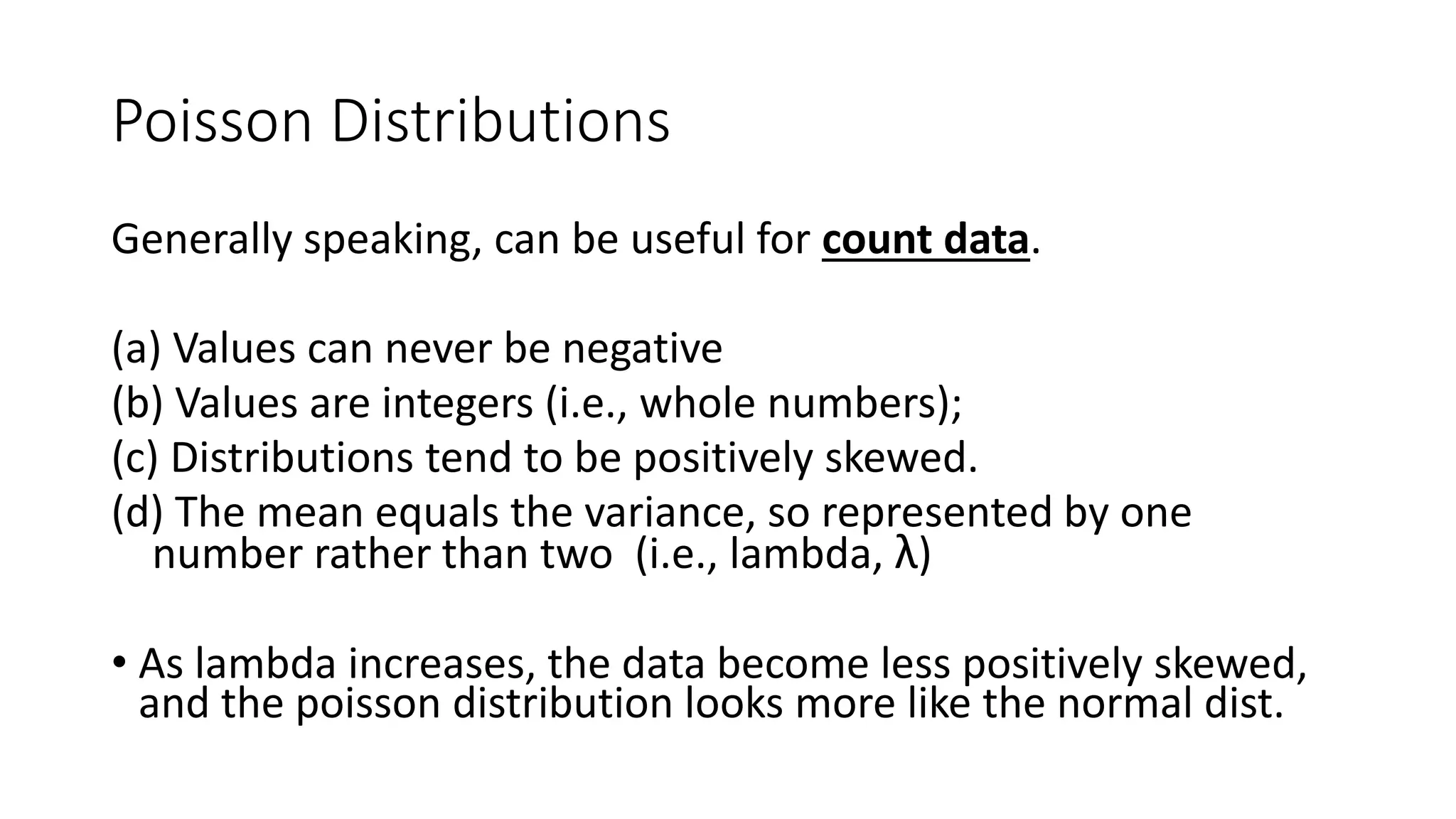 Poisson Distributions
Generally speaking, can be useful for count data.
(a) Values can never be negative
(b) Values are integers (i.e., whole numbers);
(c) Distributions tend to be positively skewed.
(d) The mean equals the variance, so represented by one
number rather than two (i.e., lambda, λ)
• As lambda increases, the data become less positively skewed,
and the poisson distribution looks more like the normal dist.
 