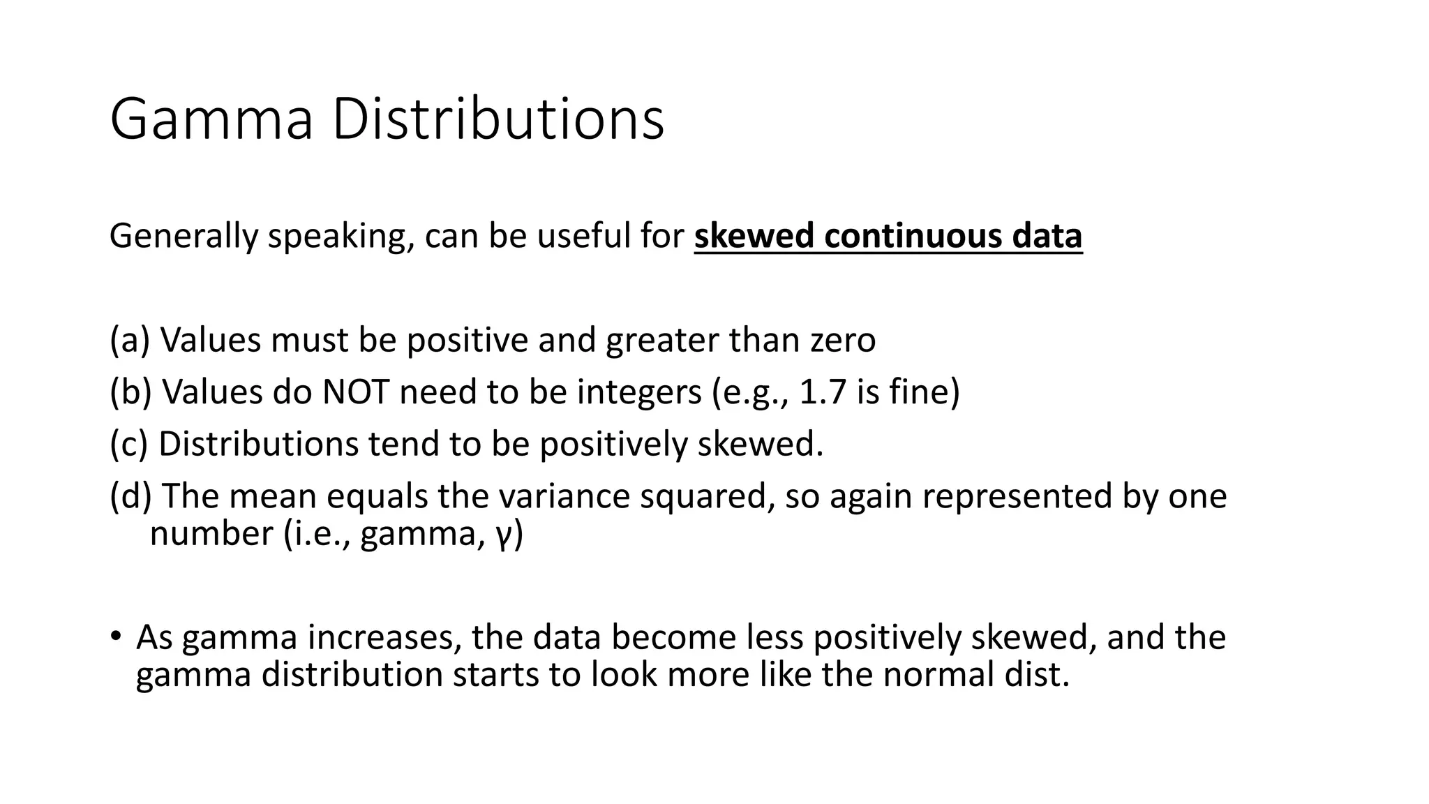 Gamma Distributions
Generally speaking, can be useful for skewed continuous data
(a) Values must be positive and greater than zero
(b) Values do NOT need to be integers (e.g., 1.7 is fine)
(c) Distributions tend to be positively skewed.
(d) The mean equals the variance squared, so again represented by one
number (i.e., gamma, γ)
• As gamma increases, the data become less positively skewed, and the
gamma distribution starts to look more like the normal dist.
 