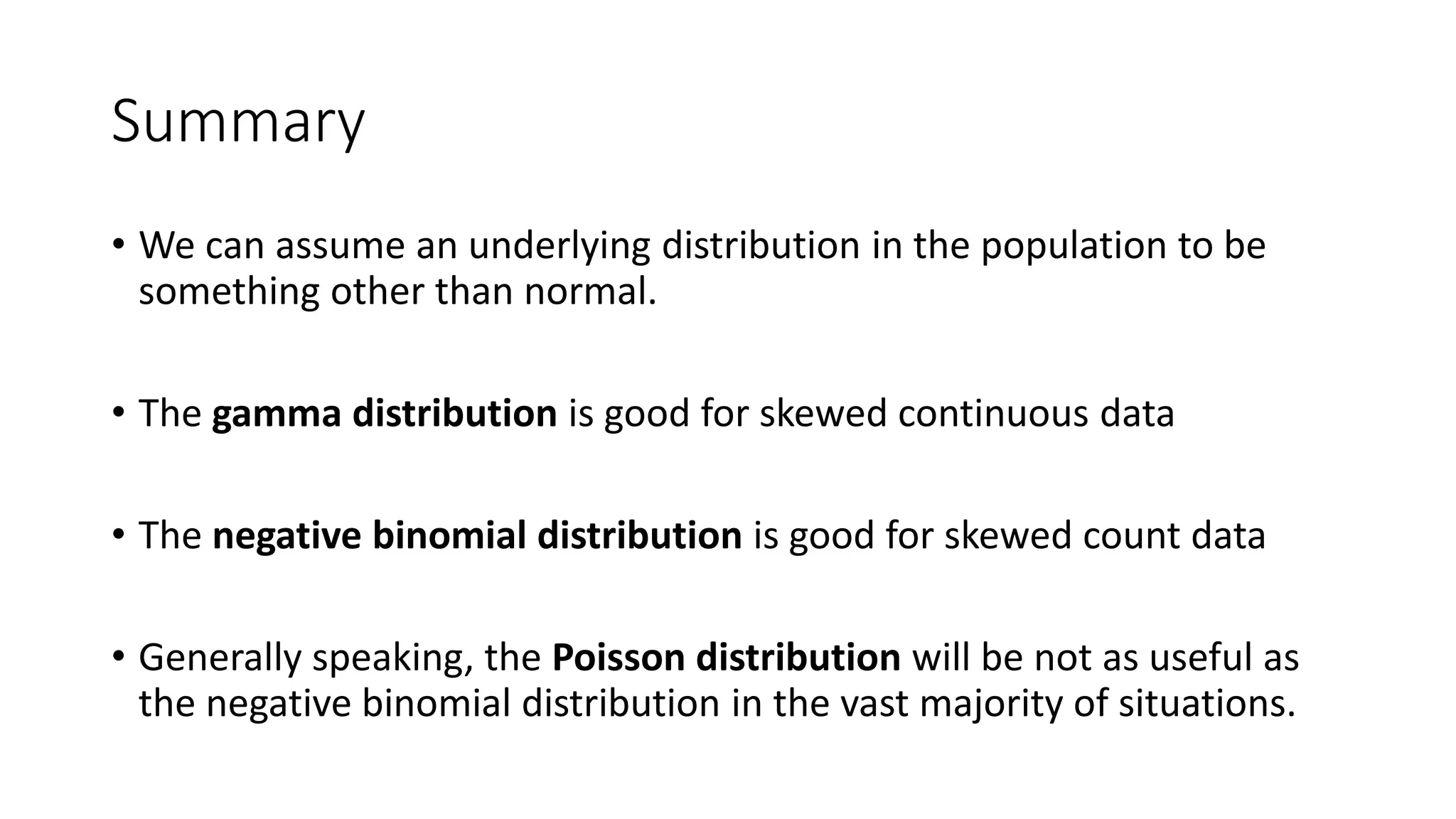 Summary
• We can assume an underlying distribution in the population to be
something other than normal.
• The gamma distribution is good for skewed continuous data
• The negative binomial distribution is good for skewed count data
• Generally speaking, the Poisson distribution will be not as useful as
the negative binomial distribution in the vast majority of situations.
 