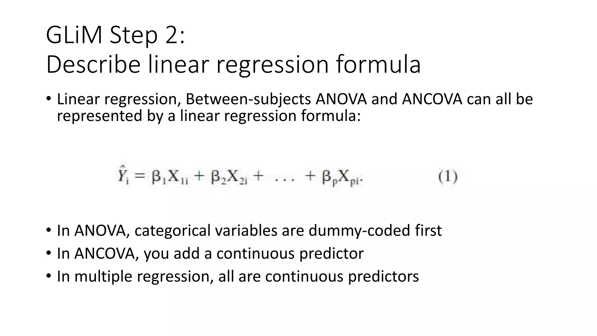 GLiM Step 2:
Describe linear regression formula
• Linear regression, Between-subjects ANOVA and ANCOVA can all be
represented by a linear regression formula:
• In ANOVA, categorical variables are dummy-coded first
• In ANCOVA, you add a continuous predictor
• In multiple regression, all are continuous predictors
 
