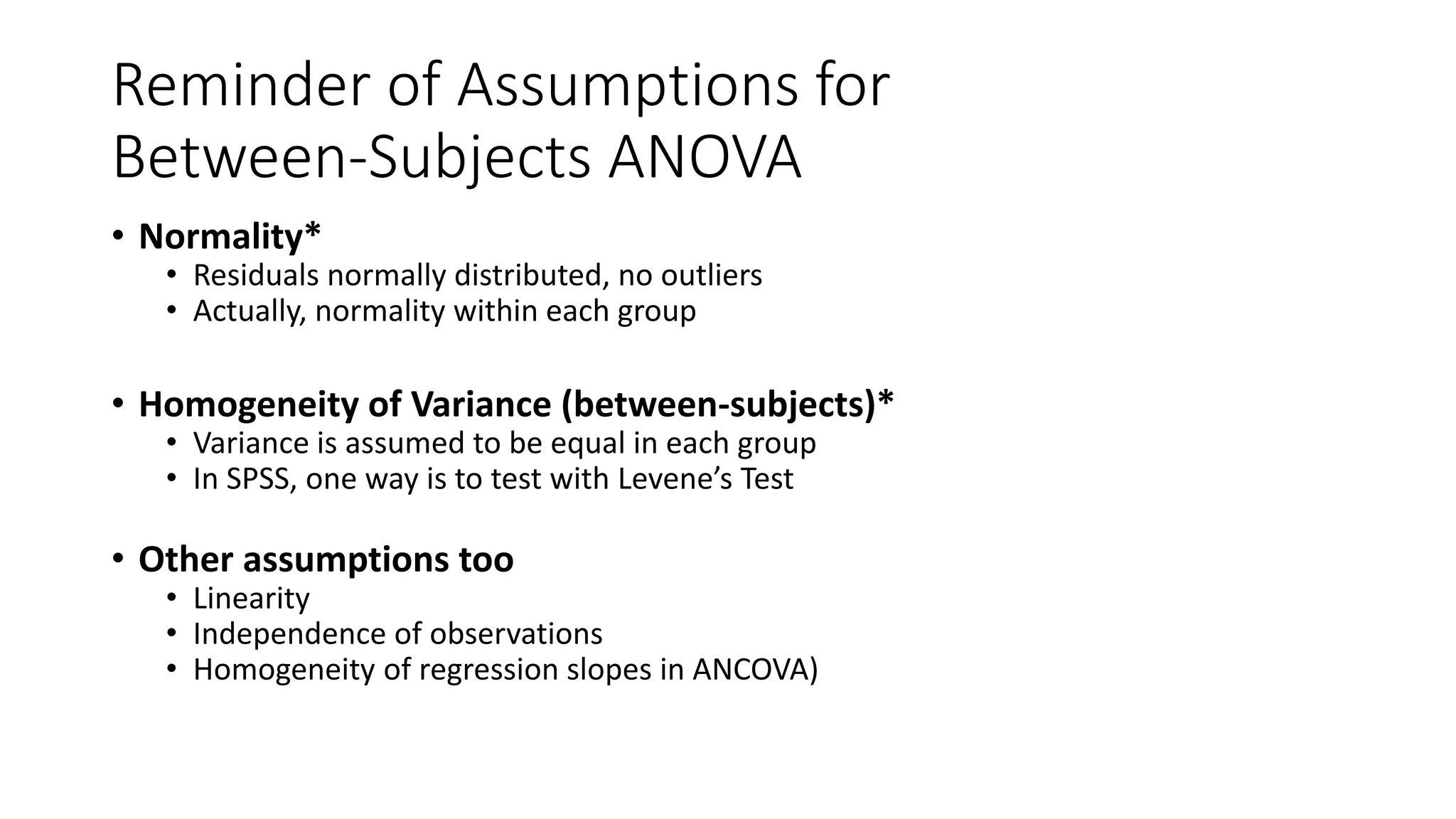Reminder of Assumptions for
Between-Subjects ANOVA
• Normality*
• Residuals normally distributed, no outliers
• Actually, normality within each group
• Homogeneity of Variance (between-subjects)*
• Variance is assumed to be equal in each group
• In SPSS, one way is to test with Levene’s Test
• Other assumptions too
• Linearity
• Independence of observations
• Homogeneity of regression slopes in ANCOVA)
 