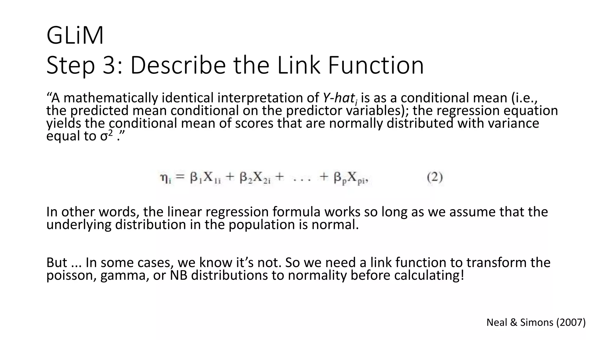 GLiM
Step 3: Describe the Link Function
“A mathematically identical interpretation of Y-hati is as a conditional mean (i.e.,
the predicted mean conditional on the predictor variables); the regression equation
yields the conditional mean of scores that are normally distributed with variance
equal to σ2 .”
In other words, the linear regression formula works so long as we assume that the
underlying distribution in the population is normal.
But ... In some cases, we know it’s not. So we need a link function to transform the
poisson, gamma, or NB distributions to normality before calculating!
Neal & Simons (2007)
 