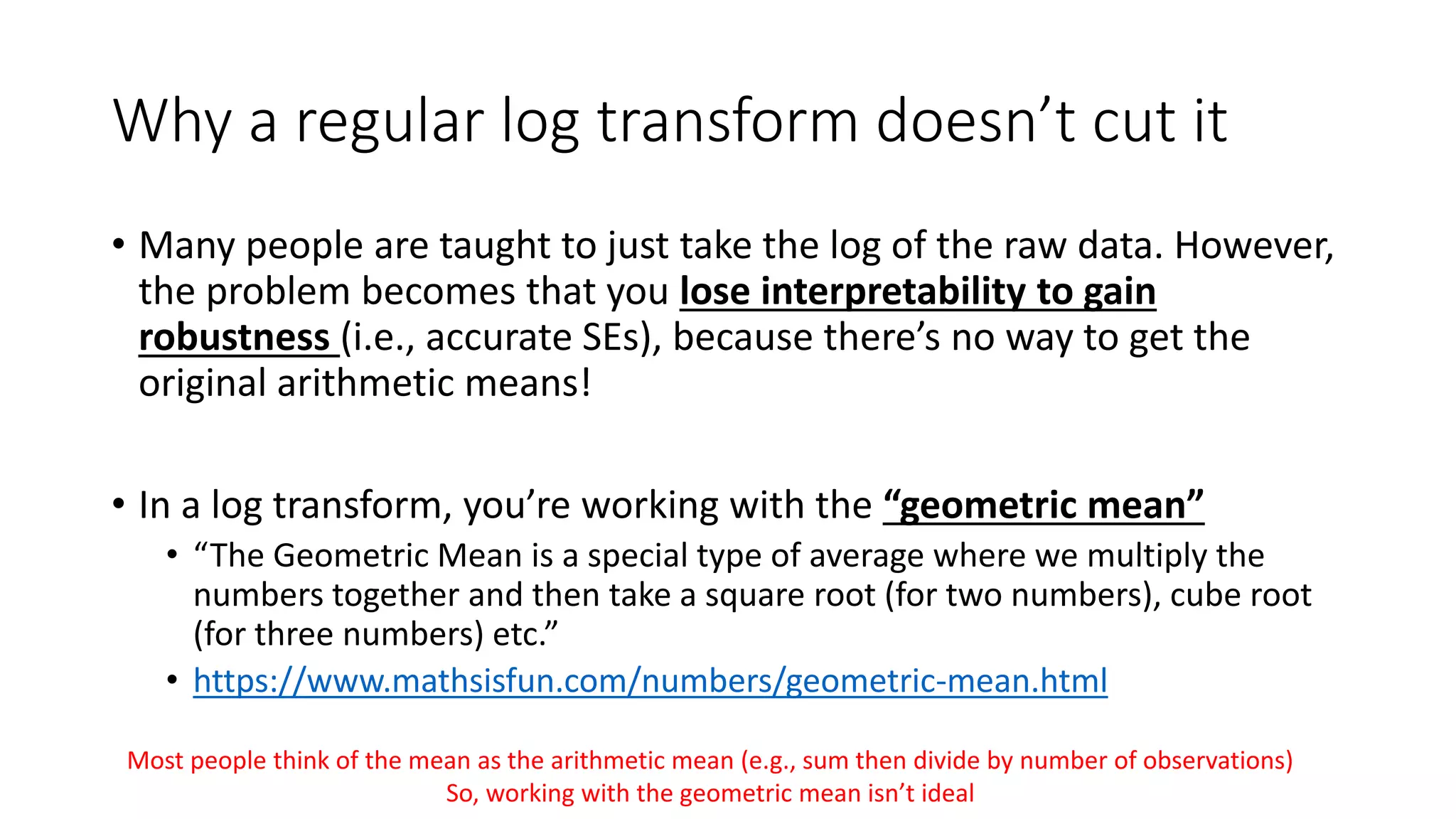 Why a regular log transform doesn’t cut it
• Many people are taught to just take the log of the raw data. However,
the problem becomes that you lose interpretability to gain
robustness (i.e., accurate SEs), because there’s no way to get the
original arithmetic means!
• In a log transform, you’re working with the “geometric mean”
• “The Geometric Mean is a special type of average where we multiply the
numbers together and then take a square root (for two numbers), cube root
(for three numbers) etc.”
• https://www.mathsisfun.com/numbers/geometric-mean.html
Most people think of the mean as the arithmetic mean (e.g., sum then divide by number of observations)
So, working with the geometric mean isn’t ideal
 