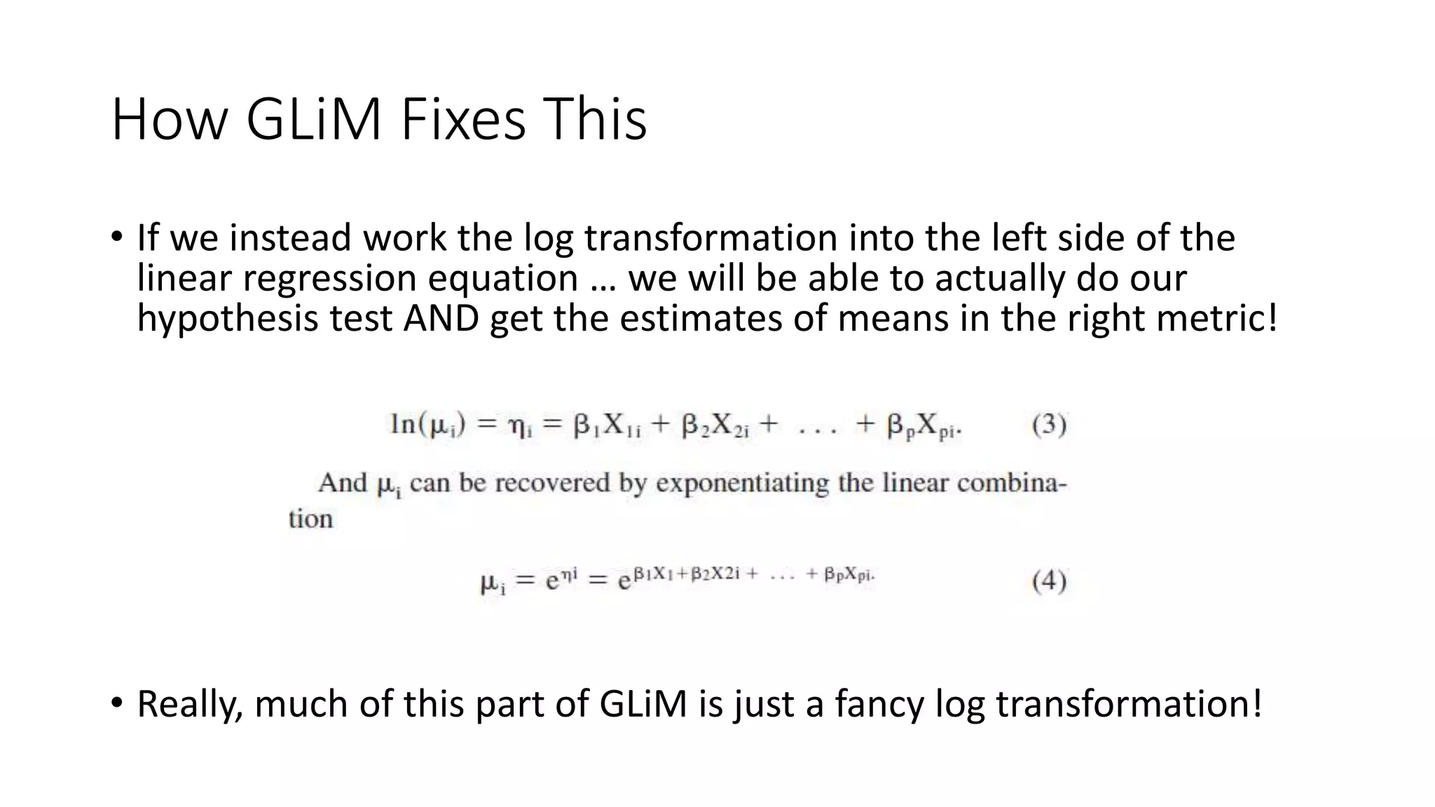 How GLiM Fixes This
• If we instead work the log transformation into the left side of the
linear regression equation … we will be able to actually do our
hypothesis test AND get the estimates of means in the right metric!
• Really, much of this part of GLiM is just a fancy log transformation!
 