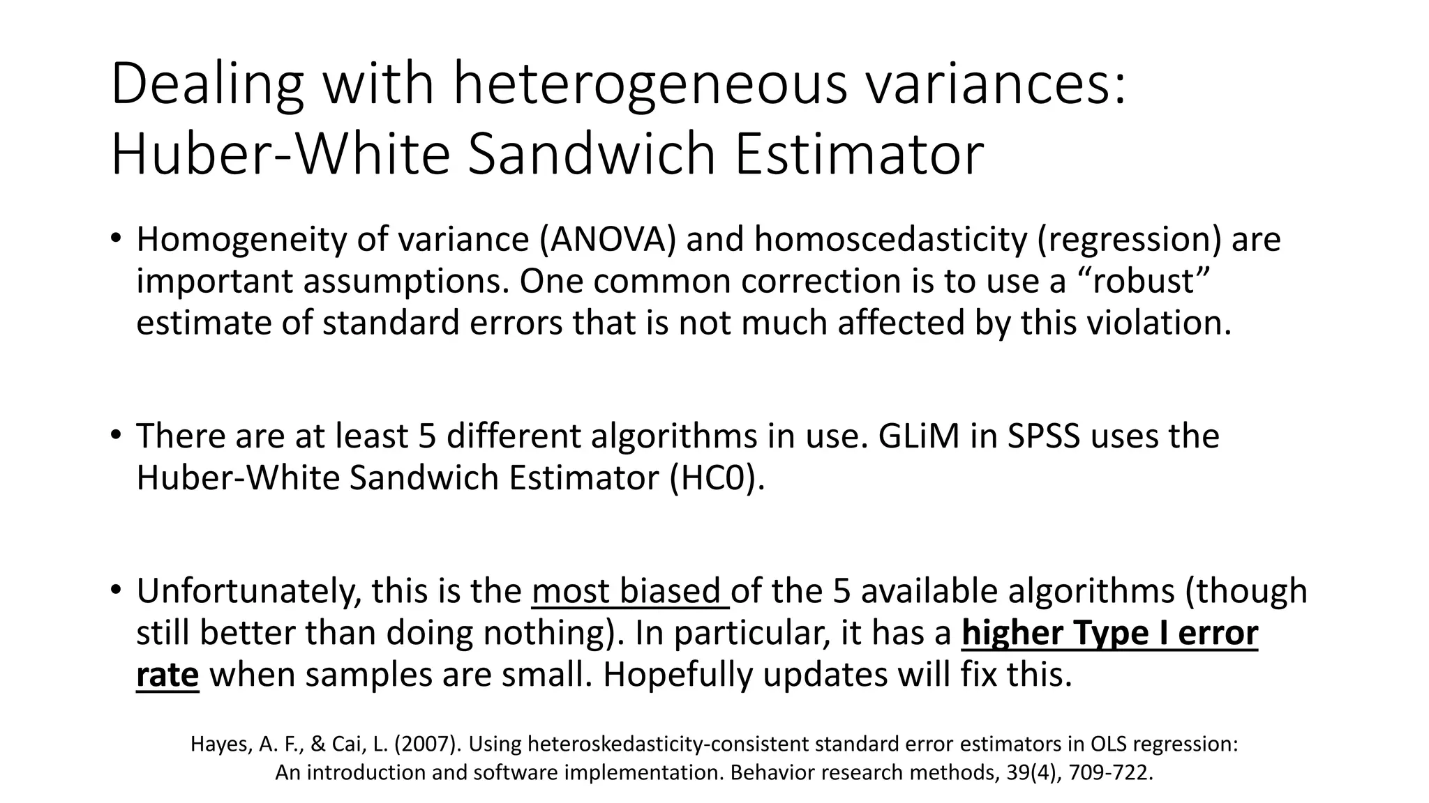 Dealing with heterogeneous variances:
Huber-White Sandwich Estimator
• Homogeneity of variance (ANOVA) and homoscedasticity (regression) are
important assumptions. One common correction is to use a “robust”
estimate of standard errors that is not much affected by this violation.
• There are at least 5 different algorithms in use. GLiM in SPSS uses the
Huber-White Sandwich Estimator (HC0).
• Unfortunately, this is the most biased of the 5 available algorithms (though
still better than doing nothing). In particular, it has a higher Type I error
rate when samples are small. Hopefully updates will fix this.
Hayes, A. F., & Cai, L. (2007). Using heteroskedasticity-consistent standard error estimators in OLS regression:
An introduction and software implementation. Behavior research methods, 39(4), 709-722.
 