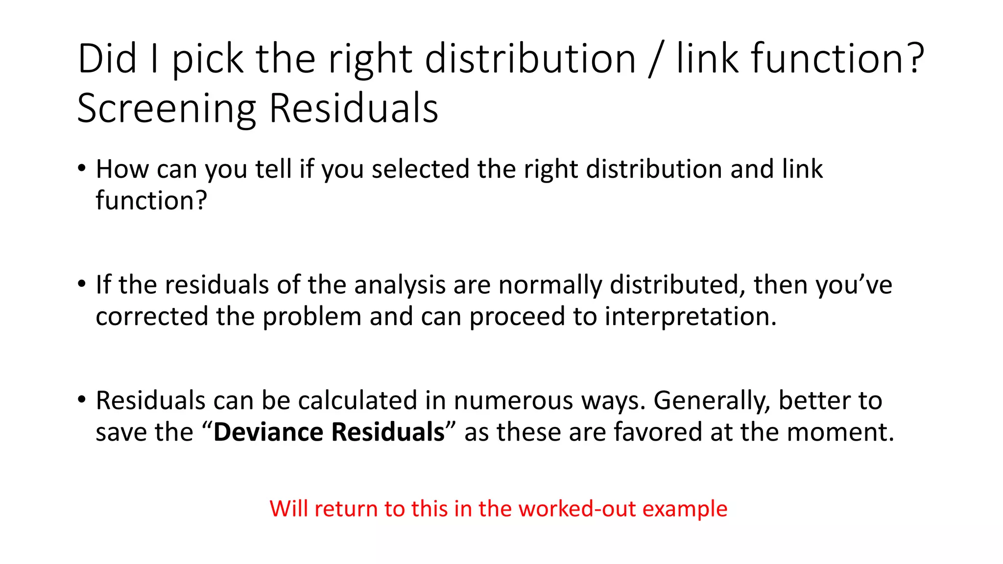 Did I pick the right distribution / link function?
Screening Residuals
• How can you tell if you selected the right distribution and link
function?
• If the residuals of the analysis are normally distributed, then you’ve
corrected the problem and can proceed to interpretation.
• Residuals can be calculated in numerous ways. Generally, better to
save the “Deviance Residuals” as these are favored at the moment.
Will return to this in the worked-out example
 