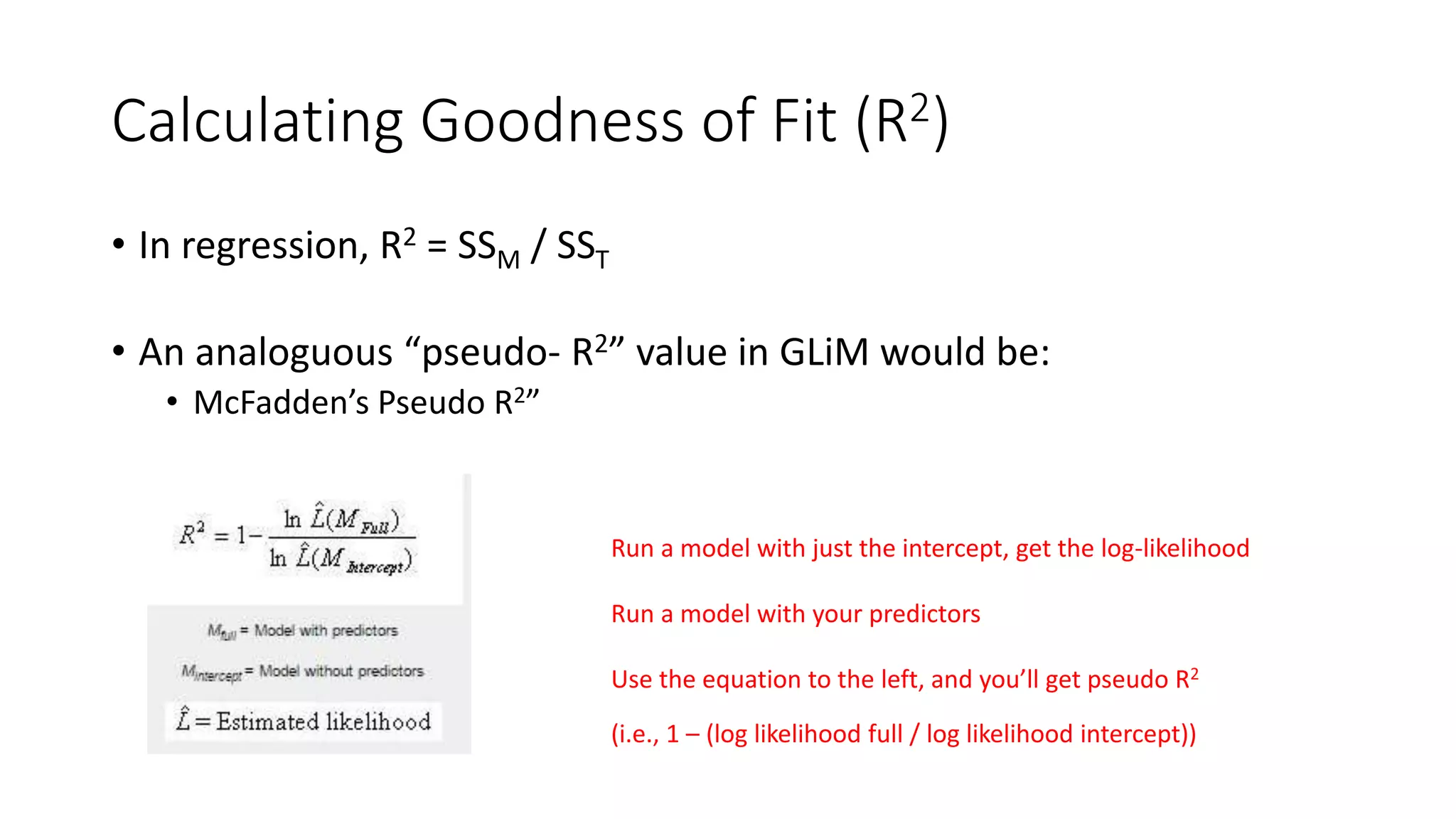 Calculating Goodness of Fit (R2)
• In regression, R2 = SSM / SST
• An analoguous “pseudo- R2” value in GLiM would be:
• McFadden’s Pseudo R2”
Run a model with just the intercept, get the log-likelihood
Run a model with your predictors
Use the equation to the left, and you’ll get pseudo R2
(i.e., 1 – (log likelihood full / log likelihood intercept))
 