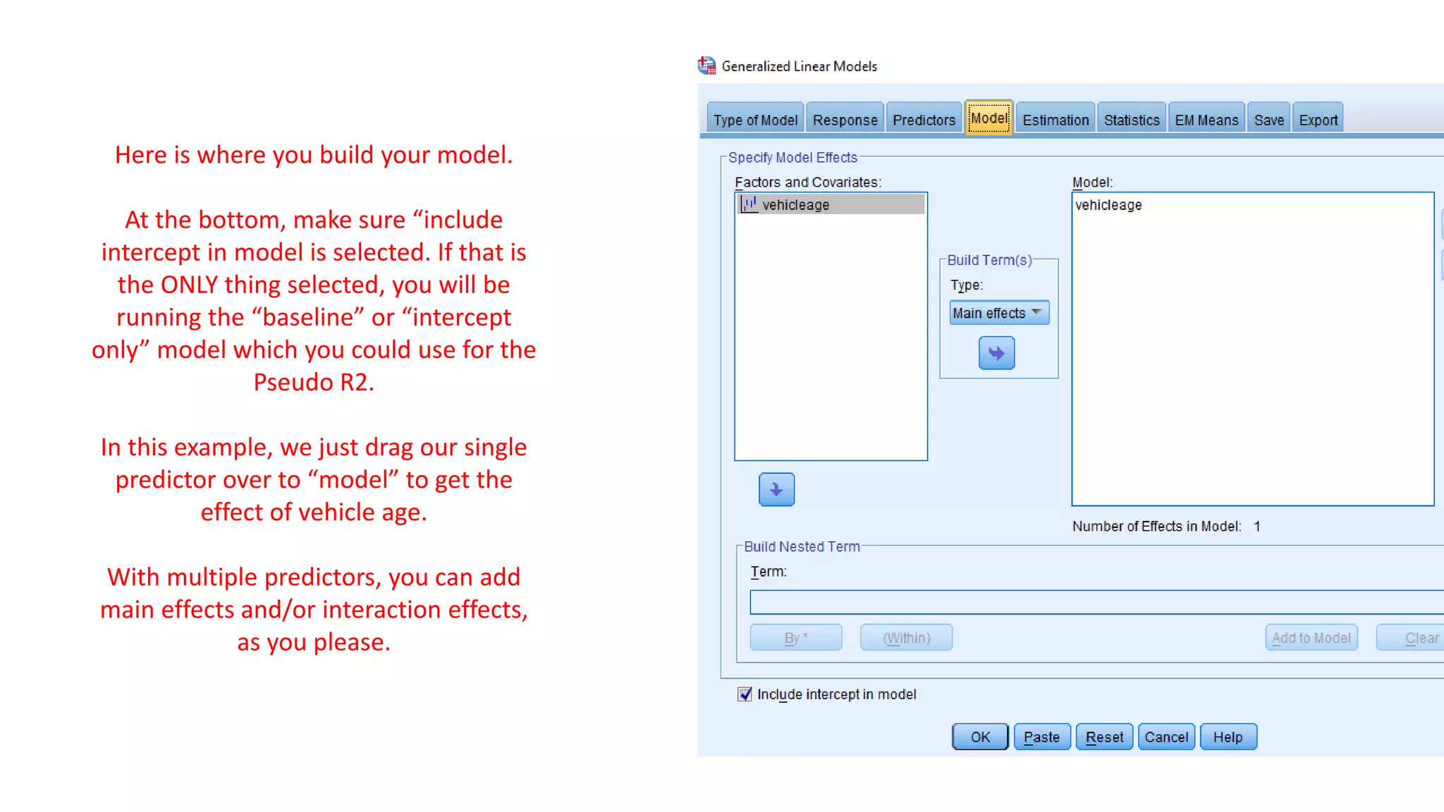 Here is where you build your model.
At the bottom, make sure “include
intercept in model is selected. If that is
the ONLY thing selected, you will be
running the “baseline” or “intercept
only” model which you could use for the
Pseudo R2.
In this example, we just drag our single
predictor over to “model” to get the
effect of vehicle age.
With multiple predictors, you can add
main effects and/or interaction effects,
as you please.
 
