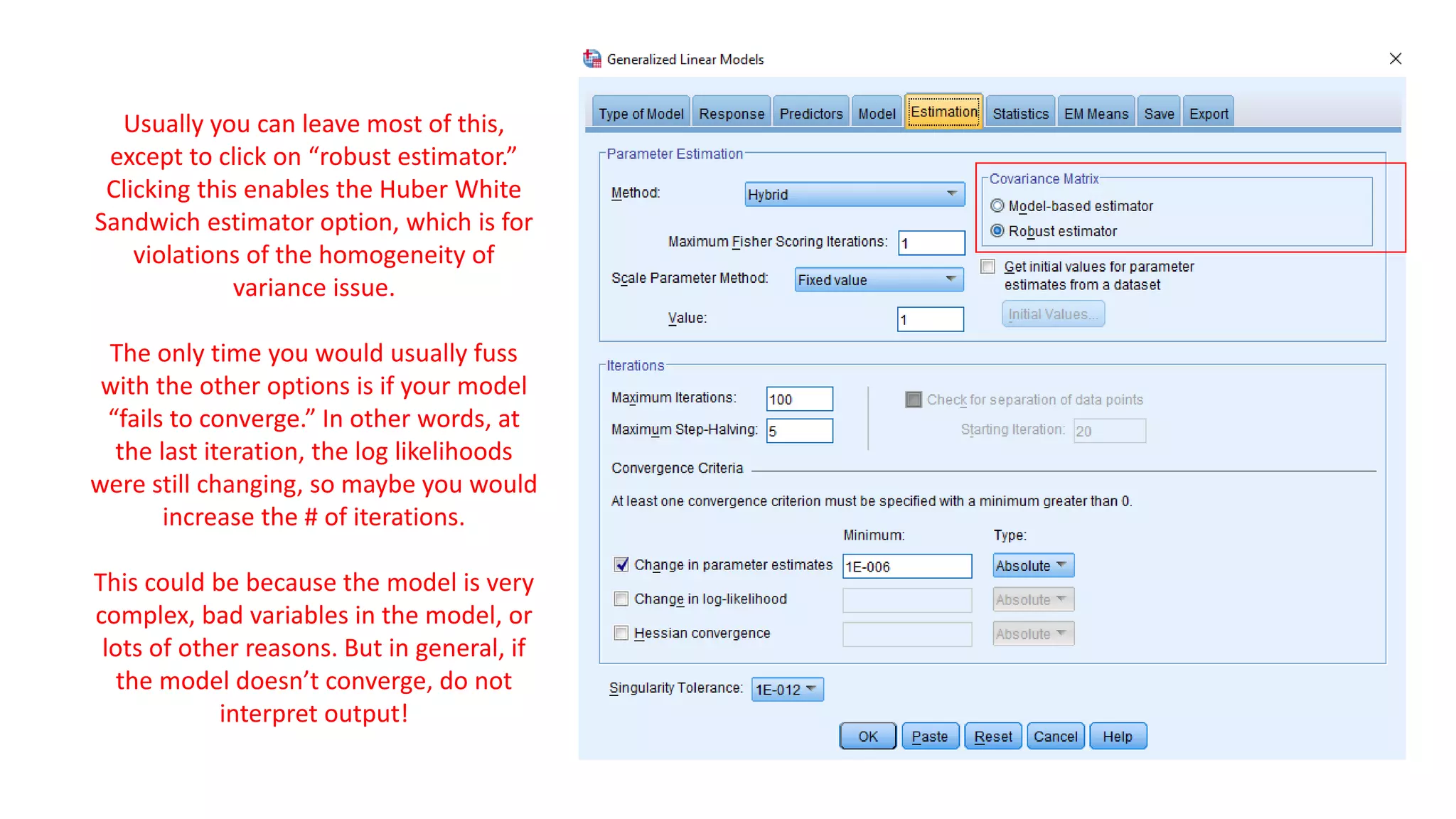 Usually you can leave most of this,
except to click on “robust estimator.”
Clicking this enables the Huber White
Sandwich estimator option, which is for
violations of the homogeneity of
variance issue.
The only time you would usually fuss
with the other options is if your model
“fails to converge.” In other words, at
the last iteration, the log likelihoods
were still changing, so maybe you would
increase the # of iterations.
This could be because the model is very
complex, bad variables in the model, or
lots of other reasons. But in general, if
the model doesn’t converge, do not
interpret output!
 