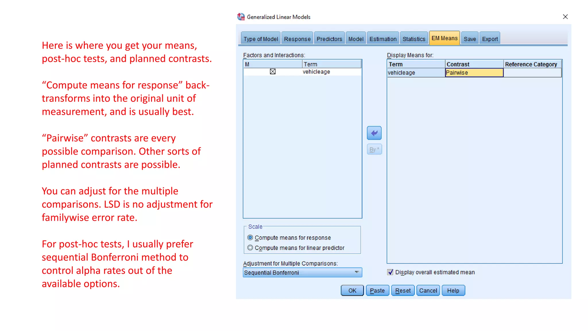 Here is where you get your means,
post-hoc tests, and planned contrasts.
“Compute means for response” back-
transforms into the original unit of
measurement, and is usually best.
“Pairwise” contrasts are every
possible comparison. Other sorts of
planned contrasts are possible.
You can adjust for the multiple
comparisons. LSD is no adjustment for
familywise error rate.
For post-hoc tests, I usually prefer
sequential Bonferroni method to
control alpha rates out of the
available options.
 