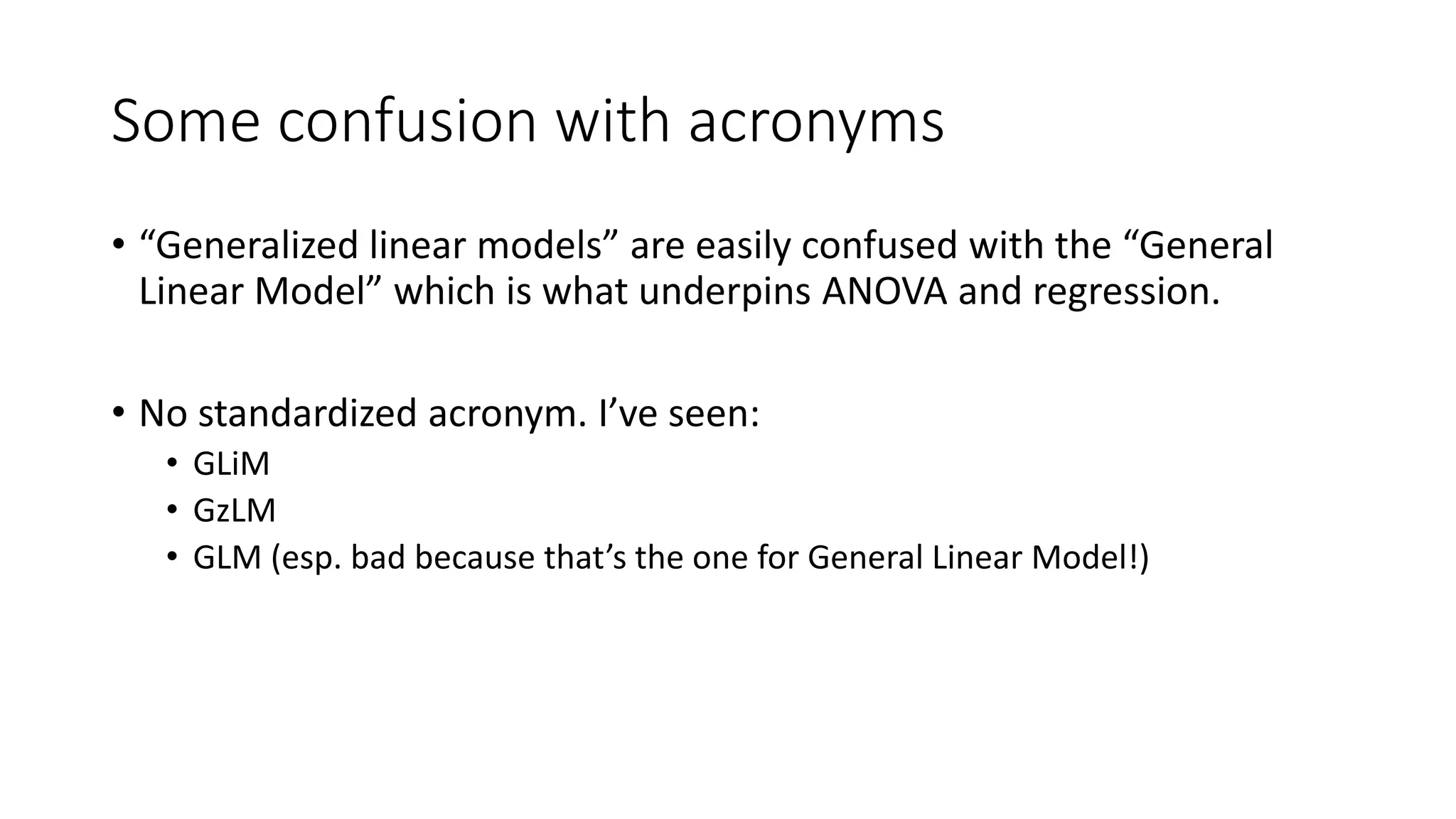 Some confusion with acronyms
• “Generalized linear models” are easily confused with the “General
Linear Model” which is what underpins ANOVA and regression.
• No standardized acronym. I’ve seen:
• GLiM
• GzLM
• GLM (esp. bad because that’s the one for General Linear Model!)
 