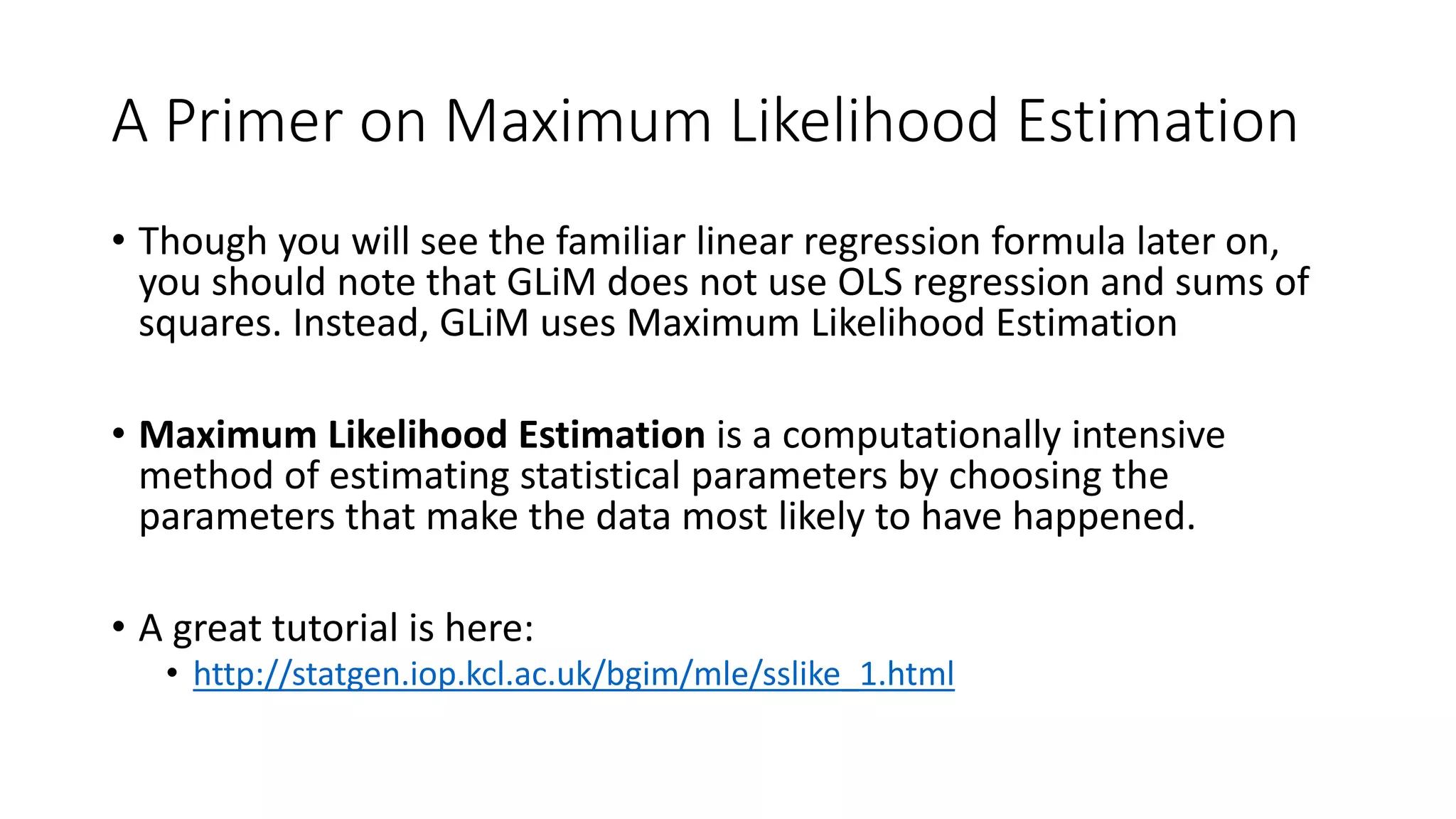 A Primer on Maximum Likelihood Estimation
• Though you will see the familiar linear regression formula later on,
you should note that GLiM does not use OLS regression and sums of
squares. Instead, GLiM uses Maximum Likelihood Estimation
• Maximum Likelihood Estimation is a computationally intensive
method of estimating statistical parameters by choosing the
parameters that make the data most likely to have happened.
• A great tutorial is here:
• http://statgen.iop.kcl.ac.uk/bgim/mle/sslike_1.html
 