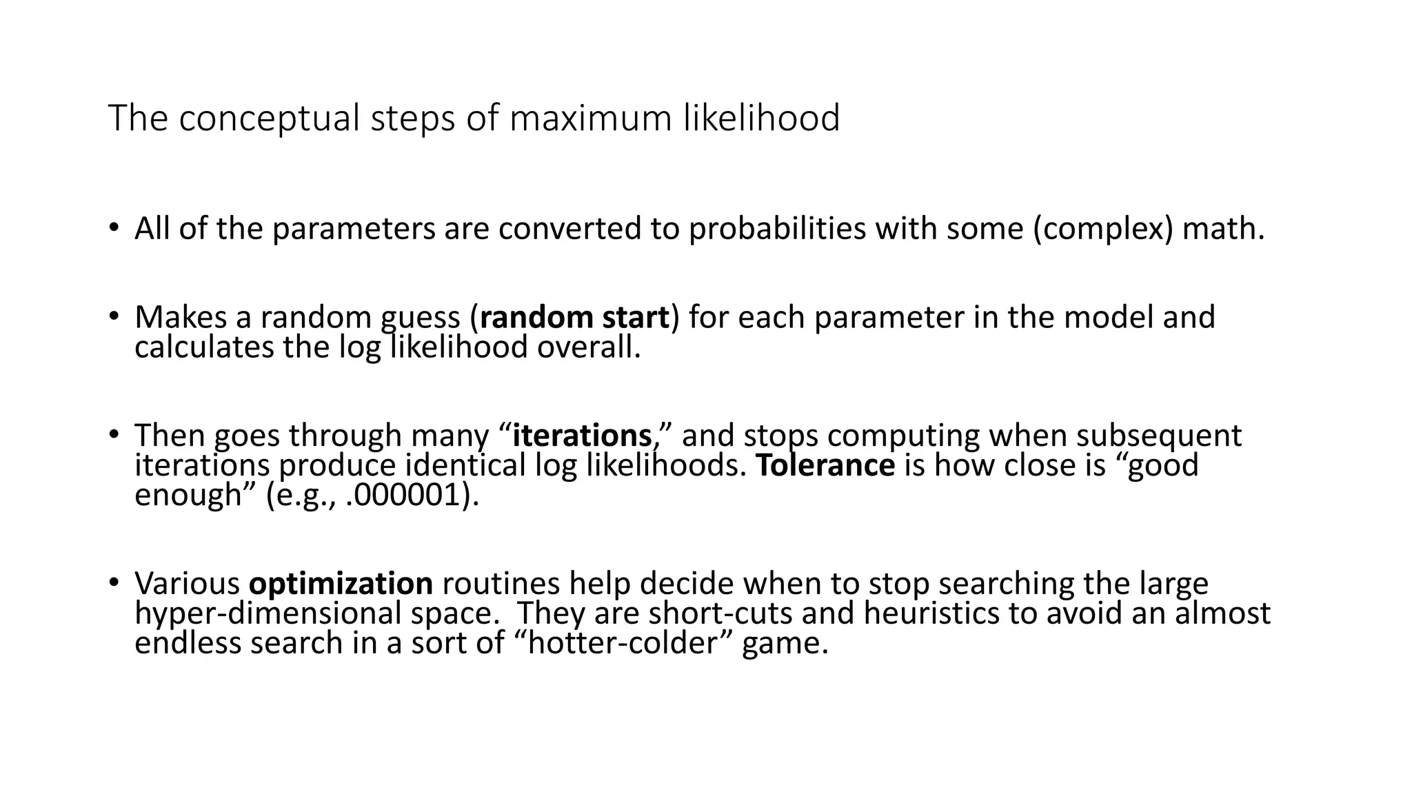 The conceptual steps of maximum likelihood
• All of the parameters are converted to probabilities with some (complex) math.
• Makes a random guess (random start) for each parameter in the model and
calculates the log likelihood overall.
• Then goes through many “iterations,” and stops computing when subsequent
iterations produce identical log likelihoods. Tolerance is how close is “good
enough” (e.g., .000001).
• Various optimization routines help decide when to stop searching the large
hyper-dimensional space. They are short-cuts and heuristics to avoid an almost
endless search in a sort of “hotter-colder” game.
 