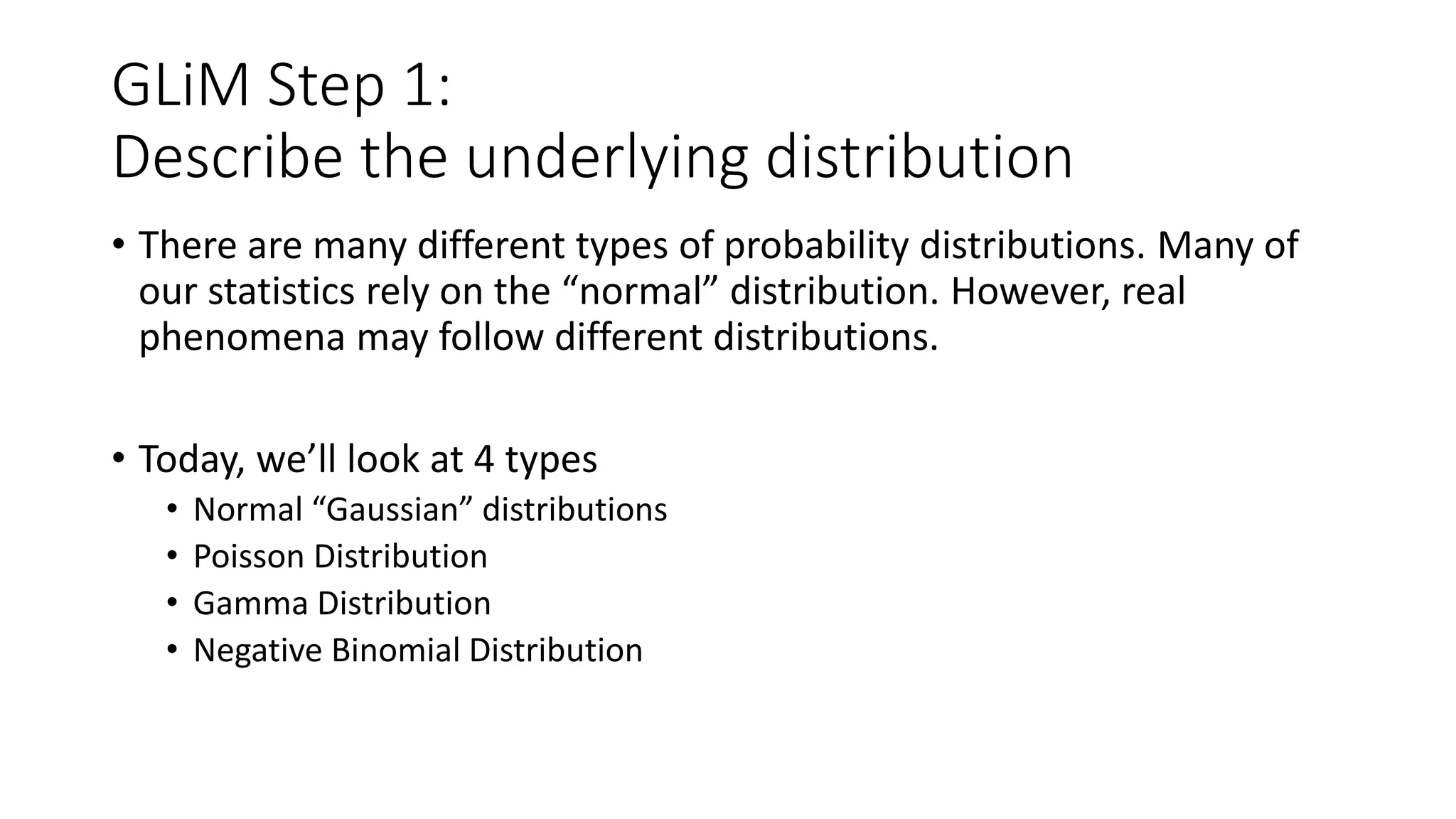 GLiM Step 1:
Describe the underlying distribution
• There are many different types of probability distributions. Many of
our statistics rely on the “normal” distribution. However, real
phenomena may follow different distributions.
• Today, we’ll look at 4 types
• Normal “Gaussian” distributions
• Poisson Distribution
• Gamma Distribution
• Negative Binomial Distribution
 
